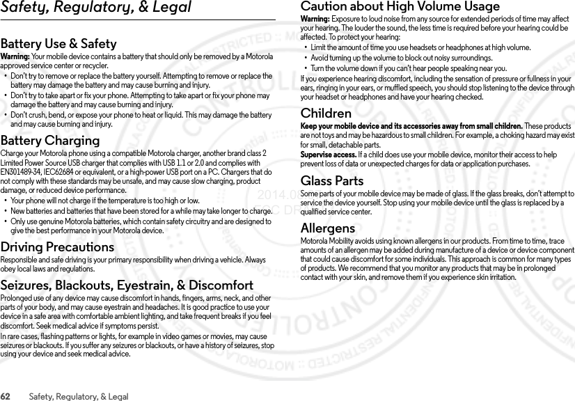 62 Safety, Regulatory, &amp; LegalSafety, Regulatory, &amp; LegalBattery Use &amp; SafetyBattery Us e &amp; SafetyWarning: Your mobile device contains a battery that should only be removed by a Motorola approved service center or recycler.•Don’t try to remove or replace the battery yourself. Attempting to remove or replace the battery may damage the battery and may cause burning and injury.•Don’t try to take apart or fix your phone. Attempting to take apart or fix your phone may damage the battery and may cause burning and injury.•Don’t crush, bend, or expose your phone to heat or liquid. This may damage the battery and may cause burning and injury.Battery ChargingBattery ChargingCharge your Motorola phone using a compatible Motorola charger, another brand class 2 Limited Power Source USB charger that complies with USB 1.1 or 2.0 and complies with EN301489-34, IEC62684 or equivalent, or a high-power USB port on a PC. Chargers that do not comply with these standards may be unsafe, and may cause slow charging, product damage, or reduced device performance.•Your phone will not charge if the temperature is too high or low.•New batteries and batteries that have been stored for a while may take longer to charge.•Only use genuine Motorola batteries, which contain safety circuitry and are designed to give the best performance in your Motorola device.Driving PrecautionsDriving  PrecautionsResponsible and safe driving is your primary responsibility when driving a vehicle. Always obey local laws and regulations.Seizures, Blackouts, Eyestrain, &amp; DiscomfortSei zures,  Black outs &amp;  Eyestra inProlonged use of any device may cause discomfort in hands, fingers, arms, neck, and other parts of your body, and may cause eyestrain and headaches. It is good practice to use your device in a safe area with comfortable ambient lighting, and take frequent breaks if you feel discomfort. Seek medical advice if symptoms persist.In rare cases, flashing patterns or lights, for example in video games or movies, may cause seizures or blackouts. If you suffer any seizures or blackouts, or have a history of seizures, stop using your device and seek medical advice.Caution about High Volume UsageHigh VolumeWarning: Exposure to loud noise from any source for extended periods of time may affect your hearing. The louder the sound, the less time is required before your hearing could be affected. To protect your hearing:•Limit the amount of time you use headsets or headphones at high volume.•Avoid turning up the volume to block out noisy surroundings.•Turn the volume down if you can’t hear people speaking near you.If you experience hearing discomfort, including the sensation of pressure or fullness in your ears, ringing in your ears, or muffled speech, you should stop listening to the device through your headset or headphones and have your hearing checked.ChildrenChildr enKeep your mobile device and its accessories away from small children. These products are not toys and may be hazardous to small children. For example, a choking hazard may exist for small, detachable parts.Supervise access. If a child does use your mobile device, monitor their access to help prevent loss of data or unexpected charges for data or application purchases.Glass PartsGlass PartsSome parts of your mobile device may be made of glass. If the glass breaks, don’t attempt to service the device yourself. Stop using your mobile device until the glass is replaced by a qualified service center.AllergensGlass PartsMotorola Mobility avoids using known allergens in our products. From time to time, trace amounts of an allergen may be added during manufacture of a device or device component that could cause discomfort for some individuals. This approach is common for many types of products. We recommend that you monitor any products that may be in prolonged contact with your skin, and remove them if you experience skin irritation. 2014.08.07 FCC DRAFT