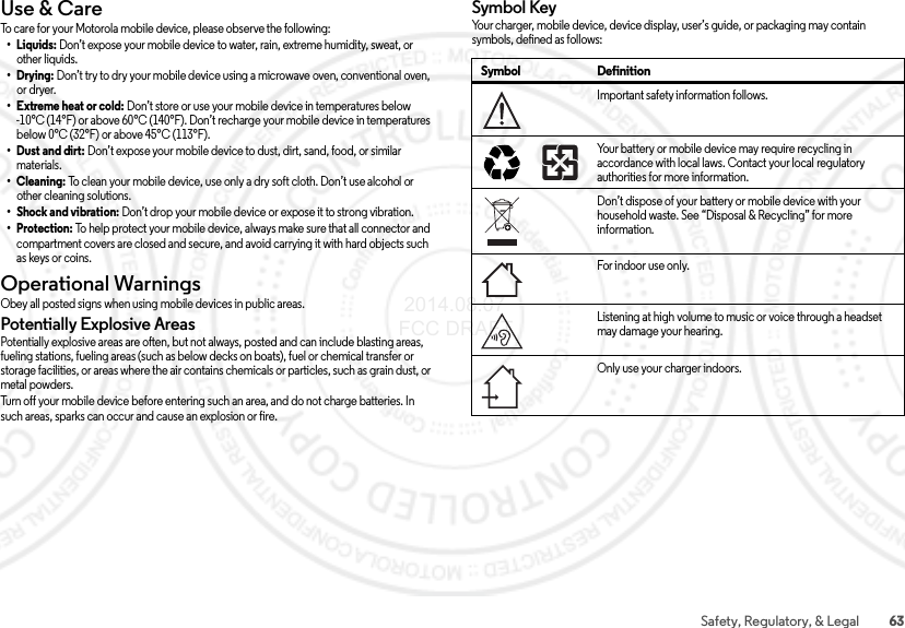 63Safety, Regulatory, &amp; LegalUse &amp; CareUse &amp; C areTo care for your Motorola mobile device, please observe the following:•Liquids: Don’t expose your mobile device to water, rain, extreme humidity, sweat, or other liquids.•Drying: Don’t try to dry your mobile device using a microwave oven, conventional oven, or dryer.•Extreme heat or cold: Don’t store or use your mobile device in temperatures below -10°C (14°F) or above 60°C (140°F). Don’t recharge your mobile device in temperatures below 0°C (32°F) or above 45°C (113°F).• Dust and dirt: Don’t expose your mobile device to dust, dirt, sand, food, or similar materials.•Cleaning: To clean your mobile device, use only a dry soft cloth. Don’t use alcohol or other cleaning solutions.• Shock and vibration: Don’t drop your mobile device or expose it to strong vibration.•Protection: To help protect your mobile device, always make sure that all connector and compartment covers are closed and secure, and avoid carrying it with hard objects such as keys or coins.Operational WarningsOperationa l WarningsObey all posted signs when using mobile devices in public areas.Potentially Explosive AreasPotentially explosive areas are often, but not always, posted and can include blasting areas, fueling stations, fueling areas (such as below decks on boats), fuel or chemical transfer or storage facilities, or areas where the air contains chemicals or particles, such as grain dust, or metal powders.Turn off your mobile device before entering such an area, and do not charge batteries. In such areas, sparks can occur and cause an explosion or fire.Symbol KeyYour charger, mobile device, device display, user’s guide, or packaging may contain symbols, defined as follows:Symbol DefinitionImportant safety information follows.Your battery or mobile device may require recycling in accordance with local laws. Contact your local regulatory authorities for more information.Don’t dispose of your battery or mobile device with your household waste. See “Disposal &amp; Recycling” for more information.For indoor use only.Listening at high volume to music or voice through a headset may damage your hearing.Only use your charger indoors.032374o032375o 2014.08.07 FCC DRAFT