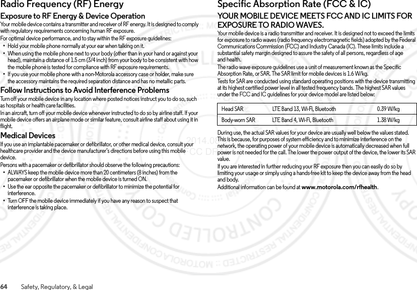 64 Safety, Regulatory, &amp; LegalRadio Frequency (RF) EnergyRF EnergyExposure to RF Energy &amp; Device OperationYour mobile device contains a transmitter and receiver of RF energy. It is designed to comply with regulatory requirements concerning human RF exposure.For optimal device performance, and to stay within the RF exposure guidelines:•Hold your mobile phone normally at your ear when talking on it.•When using the mobile phone next to your body (other than in your hand or against your head), maintain a distance of 1.5 cm (3/4 inch) from your body to be consistent with how the mobile phone is tested for compliance with RF exposure requirements.•If you use your mobile phone with a non-Motorola accessory case or holder, make sure the accessory maintains the required separation distance and has no metallic parts.Follow Instructions to Avoid Interference ProblemsTurn off your mobile device in any location where posted notices instruct you to do so, such as hospitals or health care facilities.In an aircraft, turn off your mobile device whenever instructed to do so by airline staff. If your mobile device offers an airplane mode or similar feature, consult airline staff about using it in flight.Medical DevicesIf you use an implantable pacemaker or defibrillator, or other medical device, consult your healthcare provider and the device manufacturer’s directions before using this mobile device.Persons with a pacemaker or defibrillator should observe the following precautions:•ALWAYS keep the mobile device more than 20 centimeters (8 inches) from the pacemaker or defibrillator when the mobile device is turned ON.•Use the ear opposite the pacemaker or defibrillator to minimize the potential for interference.•Turn OFF the mobile device immediately if you have any reason to suspect that interference is taking place.Specific Absorption Rate (FCC &amp; IC)SAR (FCC  &amp; IC)YOUR MOBILE DEVICE MEETS FCC AND IC LIMITS FOR EXPOSURE TO RADIO WAVES.Your mobile device is a radio transmitter and receiver. It is designed not to exceed the limits for exposure to radio waves (radio frequency electromagnetic fields) adopted by the Federal Communications Commission (FCC) and Industry Canada (IC). These limits include a substantial safety margin designed to assure the safety of all persons, regardless of age and health.The radio wave exposure guidelines use a unit of measurement known as the Specific Absorption Rate, or SAR. The SAR limit for mobile devices is 1.6 W/kg.Tests for SAR are conducted using standard operating positions with the device transmitting at its highest certified power level in all tested frequency bands. The highest SAR values under the FCC and IC guidelines for your device model are listed below:During use, the actual SAR values for your device are usually well below the values stated. This is because, for purposes of system efficiency and to minimize interference on the network, the operating power of your mobile device is automatically decreased when full power is not needed for the call. The lower the power output of the device, the lower its SAR value.If you are interested in further reducing your RF exposure then you can easily do so by limiting your usage or simply using a hands-free kit to keep the device away from the head and body.Additional information can be found at www.motorola.com/rfhealth.Head SAR LTE Band 13, Wi-Fi, Bluetooth 0.39 W/kgBody-worn SAR LTE Band 4, Wi-Fi, Bluetooth 1.38 W/kg 2014.08.07 FCC DRAFT