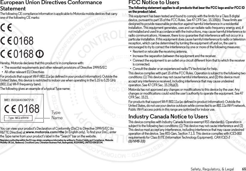 65Safety, Regulatory, &amp; LegalEuropean Union Directives Conformance StatementEU ConformanceThe following CE compliance information is applicable to Motorola mobile devices that carry one of the following CE marks:Hereby, Motorola declares that this product is in compliance with:•The essential requirements and other relevant provisions of Directive 1999/5/EC•All other relevant EU DirectivesFor products that support Wi-Fi 802.11a (as defined in your product information): Outside the United States, this device is restricted to indoor use when operating in the 5.15 to 5.25 GHz (802.11a) Wi-Fi frequency band.The following gives an example of a typical Type name:You can view your product’s Declaration of Conformity (DoC) to Directive 1999/5/EC (to R&amp;TTE Directive) at www.motorola.com/rtte (in English only). To find your DoC, enter the Type name from your product’s label in the “Search” bar on the website.Regulatory authorities within the EU may obtain compliance information by writing to: Product Safety and Compliance, Motorola Mobility UK Ltd., Redwood, Crockford Lane, Chineham Business Park, Basingstoke, RG24 8WQ, UNITED KINGDOM.016801680168  TypeNameFCC Notice to UsersFCC Notic eThe following statement applies to all products that bear the FCC logo and/or FCC ID on the product label. This equipment has been tested and found to comply with the limits for a Class B digital device, pursuant to part 15 of the FCC Rules. See 47 CFR Sec. 15.105(b). These limits are designed to provide reasonable protection against harmful interference in a residential installation. This equipment generates, uses and can radiate radio frequency energy and, if not installed and used in accordance with the instructions, may cause harmful interference to radio communications. However, there is no guarantee that interference will not occur in a particular installation. If this equipment does cause harmful interference to radio or television reception, which can be determined by turning the equipment off and on, the user is encouraged to try to correct the interference by one or more of the following measures:•Reorient or relocate the receiving antenna.•Increase the separation between the equipment and the receiver.•Connect the equipment to an outlet on a circuit different from that to which the receiver is connected.•Consult the dealer or an experienced radio/TV technician for help.This device complies with part 15 of the FCC Rules. Operation is subject to the following two conditions: (1) This device may not cause harmful interference, and (2) this device must accept any interference received, including interference that may cause undesired operation. See 47 CFR Sec. 15.19(a)(3).Motorola has not approved any changes or modifications to this device by the user. Any changes or modifications could void the user’s authority to operate the equipment. See 47 CFR Sec. 15.21.For products that support Wi-Fi 802.11a (as defined in product information): Outside the United States, do not use your device outdoors while connected to an 802.11a Wi-Fi network. Public Wi-Fi access points in this range are optimized for indoor use.Industry Canada Notice to UsersIndus try Cana da Noti ceThis device complies with Industry Canada licence-exempt RSS standard(s). Operation is subject to the following two conditions: (1) This device may not cause interference and (2) This device must accept any interference, including interference that may cause undesired operation of the device. See RSS-Gen, Section 7.1.3. This device complies with ICES-003 requirements for Class B ITE (Information Technology Equipment). CAN ICES-3 (B)/NMB-3(B) 2014.08.07 FCC DRAFT