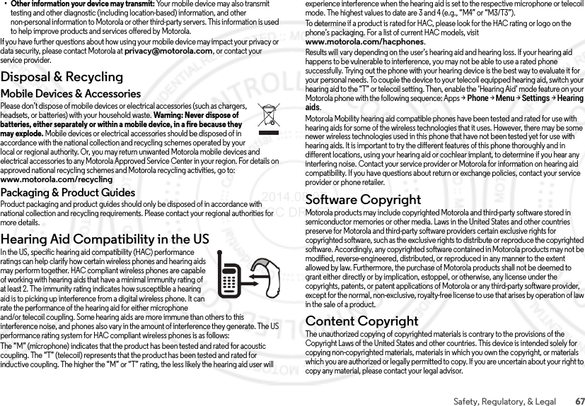 67Safety, Regulatory, &amp; Legal• Other information your device may transmit: Your mobile device may also transmit testing and other diagnostic (including location-based) information, and other non-personal information to Motorola or other third-party servers. This information is used to help improve products and services offered by Motorola.If you have further questions about how using your mobile device may impact your privacy or data security, please contact Motorola at privacy@motorola.com, or contact your service provider.Disposal &amp; RecyclingRecyclingMobile Devices &amp; AccessoriesPlease don’t dispose of mobile devices or electrical accessories (such as chargers, headsets, or batteries) with your household waste. Warning: Never dispose of batteries, either separately or within a mobile device, in a fire because they may explode. Mobile devices or electrical accessories should be disposed of in accordance with the national collection and recycling schemes operated by your local or regional authority. Or, you may return unwanted Motorola mobile devices and electrical accessories to any Motorola Approved Service Center in your region. For details on approved national recycling schemes and Motorola recycling activities, go to: www.motorola.com/recyclingPackaging &amp; Product GuidesProduct packaging and product guides should only be disposed of in accordance with national collection and recycling requirements. Please contact your regional authorities for more details.Hearing Aid Compatibility in the USHearing Aid Comp atibilityIn the US, specific hearing aid compatibility (HAC) performance ratings can help clarify how certain wireless phones and hearing aids may perform together. HAC compliant wireless phones are capable of working with hearing aids that have a minimal immunity rating of at least 2. The immunity rating indicates how susceptible a hearing aid is to picking up interference from a digital wireless phone. It can rate the performance of the hearing aid for either microphone and/or telecoil coupling. Some hearing aids are more immune than others to this interference noise, and phones also vary in the amount of interference they generate. The US performance rating system for HAC compliant wireless phones is as follows:The “M” (microphone) indicates that the product has been tested and rated for acoustic coupling. The “T” (telecoil) represents that the product has been tested and rated for inductive coupling. The higher the “M” or “T” rating, the less likely the hearing aid user will experience interference when the hearing aid is set to the respective microphone or telecoil mode. The highest values to date are 3 and 4 (e.g., “M4” or “M3/T3”).To determine if a product is rated for HAC, please look for the HAC rating or logo on the phone’s packaging. For a list of current HAC models, visit www.motorola.com/hacphones.Results will vary depending on the user’s hearing aid and hearing loss. If your hearing aid happens to be vulnerable to interference, you may not be able to use a rated phone successfully. Trying out the phone with your hearing device is the best way to evaluate it for your personal needs. To couple the device to your telecoil equipped hearing aid, switch your hearing aid to the “T” or telecoil setting. Then, enable the ‘Hearing Aid’ mode feature on your Motorola phone with the following sequence: Apps &gt;Phone &gt;Menu &gt;Settings &gt;Hearing aids.Motorola Mobility hearing aid compatible phones have been tested and rated for use with hearing aids for some of the wireless technologies that it uses. However, there may be some newer wireless technologies used in this phone that have not been tested yet for use with hearing aids. It is important to try the different features of this phone thoroughly and in different locations, using your hearing aid or cochlear implant, to determine if you hear any interfering noise. Contact your service provider or Motorola for information on hearing aid compatibility. If you have questions about return or exchange policies, contact your service provider or phone retailer.Software CopyrightSoftwa re Copyri ghtMotorola products may include copyrighted Motorola and third-party software stored in semiconductor memories or other media. Laws in the United States and other countries preserve for Motorola and third-party software providers certain exclusive rights for copyrighted software, such as the exclusive rights to distribute or reproduce the copyrighted software. Accordingly, any copyrighted software contained in Motorola products may not be modified, reverse-engineered, distributed, or reproduced in any manner to the extent allowed by law. Furthermore, the purchase of Motorola products shall not be deemed to grant either directly or by implication, estoppel, or otherwise, any license under the copyrights, patents, or patent applications of Motorola or any third-party software provider, except for the normal, non-exclusive, royalty-free license to use that arises by operation of law in the sale of a product.Content CopyrightConte nt Copyri ghtThe unauthorized copying of copyrighted materials is contrary to the provisions of the Copyright Laws of the United States and other countries. This device is intended solely for copying non-copyrighted materials, materials in which you own the copyright, or materials which you are authorized or legally permitted to copy. If you are uncertain about your right to copy any material, please contact your legal advisor. 2014.08.07 FCC DRAFT