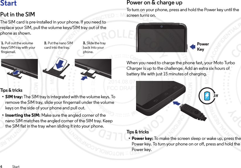 4StartStartPut in the SIMThe SIM card is pre-installed in your phone. If you need to replace your SIM, pull the volume keys/SIM tray out of the phone as shown.Tips &amp; tricks•SIM tray: The SIM tray is integrated with the volume keys. To remove the SIM tray, slide your fingernail under the volume keys on the side of your phone and pull out.• Inserting the SIM: Make sure the angled corner of the nano SIM matches the angled corner of the SIM tray. Keep the SIM flat in the tray when sliding it into your phone.3. Slide the trayback into yourphone.2. Put the nano SIM card into the tray.1. Pull out the volume keys/SIM tray with your ngernail.Power on &amp; charge upTo turn on your phone, press and hold the Power key until the screen turns on.When you need to charge the phone fast, your Moto Turbo Charger is up to the challenge. Add an extra six hours of battery life with just 15 minutes of charging.Tips &amp; tri cks•Power key: To make the screen sleep or wake up, press the Power key. To turn your phone on or off, press and hold the Power key.PowerKey3 H 2014.08.07 FCC DRAFT