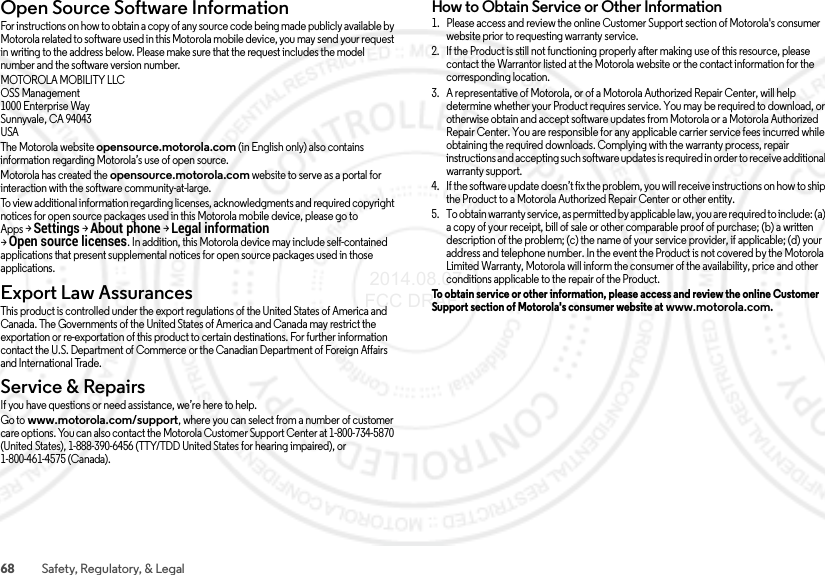 68 Safety, Regulatory, &amp; LegalOpen Source Software InformationOSS InformationFor instructions on how to obtain a copy of any source code being made publicly available by Motorola related to software used in this Motorola mobile device, you may send your request in writing to the address below. Please make sure that the request includes the model number and the software version number.MOTOROLA MOBILITY LLCOSS Management1000 Enterprise WaySunnyvale, CA 94043USAThe Motorola website opensource.motorola.com (in English only) also contains information regarding Motorola’s use of open source.Motorola has created the opensource.motorola.com website to serve as a portal for interaction with the software community-at-large.To view additional information regarding licenses, acknowledgments and required copyright notices for open source packages used in this Motorola mobile device, please go to Apps &gt;Settings &gt;About phone &gt;Legal information &gt;Open source licenses. In addition, this Motorola device may include self-contained applications that present supplemental notices for open source packages used in those applications.Export Law AssurancesExport LawThis product is controlled under the export regulations of the United States of America and Canada. The Governments of the United States of America and Canada may restrict the exportation or re-exportation of this product to certain destinations. For further information contact the U.S. Department of Commerce or the Canadian Department of Foreign Affairs and International Trade.Service &amp; RepairsService &amp; Repair sIf you have questions or need assistance, we’re here to help.Go to www.motorola.com/support, where you can select from a number of customer care options. You can also contact the Motorola Customer Support Center at 1-800-734-5870 (United States), 1-888-390-6456 (TTY/TDD United States for hearing impaired), or 1-800-461-4575 (Canada).How to Obtain Service or Other Information  1. Please access and review the online Customer Support section of Motorola&apos;s consumer website prior to requesting warranty service.2. If the Product is still not functioning properly after making use of this resource, please contact the Warrantor listed at the Motorola website or the contact information for the corresponding location.3. A representative of Motorola, or of a Motorola Authorized Repair Center, will help determine whether your Product requires service. You may be required to download, or otherwise obtain and accept software updates from Motorola or a Motorola Authorized Repair Center. You are responsible for any applicable carrier service fees incurred while obtaining the required downloads. Complying with the warranty process, repair instructions and accepting such software updates is required in order to receive additional warranty support.4. If the software update doesn’t fix the problem, you will receive instructions on how to ship the Product to a Motorola Authorized Repair Center or other entity.5. To obtain warranty service, as permitted by applicable law, you are required to include: (a) a copy of your receipt, bill of sale or other comparable proof of purchase; (b) a written description of the problem; (c) the name of your service provider, if applicable; (d) your address and telephone number. In the event the Product is not covered by the Motorola Limited Warranty, Motorola will inform the consumer of the availability, price and other conditions applicable to the repair of the Product.To obtain service or other information, please access and review the online Customer Support section of Motorola&apos;s consumer website at www.motorola.com. 2014.08.07 FCC DRAFT