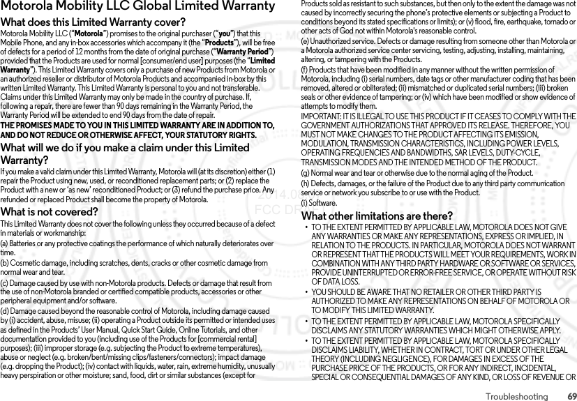 69TroubleshootingMotorola Mobility LLC Global Limited WarrantyGlobal WarrantyWhat does this Limited Warranty cover?Motorola Mobility LLC (“Motorola”) promises to the original purchaser (“you”) that this Mobile Phone, and any in-box accessories which accompany it (the “Products”), will be free of defects for a period of 12 months from the date of original purchase (“Warranty Period”) provided that the Products are used for normal [consumer/end user] purposes (the “Limited Warranty”). This Limited Warranty covers only a purchase of new Products from Motorola or an authorized reseller or distributor of Motorola Products and accompanied in-box by this written Limited Warranty. This Limited Warranty is personal to you and not transferable. Claims under this Limited Warranty may only be made in the country of purchase. If, following a repair, there are fewer than 90 days remaining in the Warranty Period, the Warranty Period will be extended to end 90 days from the date of repair.THE PROMISES MADE TO YOU IN THIS LIMITED WARRANTY ARE IN ADDITION TO, AND DO NOT REDUCE OR OTHERWISE AFFECT, YOUR STATUTORY RIGHTS. What will we do if you make a claim under this Limited Warranty?If you make a valid claim under this Limited Warranty, Motorola will (at its discretion) either (1) repair the Product using new, used, or reconditioned replacement parts; or (2) replace the Product with a new or ‘as new’ reconditioned Product; or (3) refund the purchase price. Any refunded or replaced Product shall become the property of Motorola.What is not covered?This Limited Warranty does not cover the following unless they occurred because of a defect in materials or workmanship:(a) Batteries or any protective coatings the performance of which naturally deteriorates over time.(b) Cosmetic damage, including scratches, dents, cracks or other cosmetic damage from normal wear and tear.(c) Damage caused by use with non-Motorola products. Defects or damage that result from the use of non-Motorola branded or certified compatible products, accessories or other peripheral equipment and/or software.(d) Damage caused beyond the reasonable control of Motorola, including damage caused by (i) accident, abuse, misuse; (ii) operating a Product outside its permitted or intended uses as defined in the Products’ User Manual, Quick Start Guide, Online Tutorials, and other documentation provided to you (including use of the Products for [commercial rental] purposes); (iii) improper storage (e.g. subjecting the Product to extreme temperatures), abuse or neglect (e.g. broken/bent/missing clips/fasteners/connectors); impact damage (e.g. dropping the Product); (iv) contact with liquids, water, rain, extreme humidity, unusually heavy perspiration or other moisture; sand, food, dirt or similar substances (except for Products sold as resistant to such substances, but then only to the extent the damage was not caused by incorrectly securing the phone’s protective elements or subjecting a Product to conditions beyond its stated specifications or limits); or (v) flood, fire, earthquake, tornado or other acts of God not within Motorola&apos;s reasonable control.(e) Unauthorized service. Defects or damage resulting from someone other than Motorola or a Motorola authorized service center servicing, testing, adjusting, installing, maintaining, altering, or tampering with the Products.(f) Products that have been modified in any manner without the written permission of Motorola, including (i) serial numbers, date tags or other manufacturer coding that has been removed, altered or obliterated; (ii) mismatched or duplicated serial numbers; (iii) broken seals or other evidence of tampering; or (iv) which have been modified or show evidence of attempts to modify them.IMPORTANT: IT IS ILLEGAL TO USE THIS PRODUCT IF IT CEASES TO COMPLY WITH THE GOVERNMENT AUTHORIZATIONS THAT APPROVED ITS RELEASE. THEREFORE, YOU MUST NOT MAKE CHANGES TO THE PRODUCT AFFECTING ITS EMISSION, MODULATION, TRANSMISSION CHARACTERISTICS, INCLUDING POWER LEVELS, OPERATING FREQUENCIES AND BANDWIDTHS, SAR LEVELS, DUTY-CYCLE, TRANSMISSION MODES AND THE INTENDED METHOD OF THE PRODUCT.(g) Normal wear and tear or otherwise due to the normal aging of the Product.(h) Defects, damages, or the failure of the Product due to any third party communication service or network you subscribe to or use with the Product.(i) Software.What other limitations are there?•TO THE EXTENT PERMITTED BY APPLICABLE LAW, MOTOROLA DOES NOT GIVE ANY WARRANTIES OR MAKE ANY REPRESENTATIONS, EXPRESS OR IMPLIED, IN RELATION TO THE PRODUCTS. IN PARTICULAR, MOTOROLA DOES NOT WARRANT OR REPRESENT THAT THE PRODUCTS WILL MEET YOUR REQUIREMENTS, WORK IN COMBINATION WITH ANY THIRD PARTY HARDWARE OR SOFTWARE OR SERVICES, PROVIDE UNINTERRUPTED OR ERROR-FREE SERVICE, OR OPERATE WITHOUT RISK OF DATA LOSS.•YOU SHOULD BE AWARE THAT NO RETAILER OR OTHER THIRD PARTY IS AUTHORIZED TO MAKE ANY REPRESENTATIONS ON BEHALF OF MOTOROLA OR TO MODIFY THIS LIMITED WARRANTY.•TO THE EXTENT PERMITTED BY APPLICABLE LAW, MOTOROLA SPECIFICALLY DISCLAIMS ANY STATUTORY WARRANTIES WHICH MIGHT OTHERWISE APPLY.•TO THE EXTENT PERMITTED BY APPLICABLE LAW, MOTOROLA SPECIFICALLY DISCLAIMS LIABILITY, WHETHER IN CONTRACT, TORT OR UNDER OTHER LEGAL THEORY (INCLUDING NEGLIGENCE), FOR DAMAGES IN EXCESS OF THE PURCHASE PRICE OF THE PRODUCTS, OR FOR ANY INDIRECT, INCIDENTAL, SPECIAL OR CONSEQUENTIAL DAMAGES OF ANY KIND, OR LOSS OF REVENUE OR  2014.08.07 FCC DRAFT