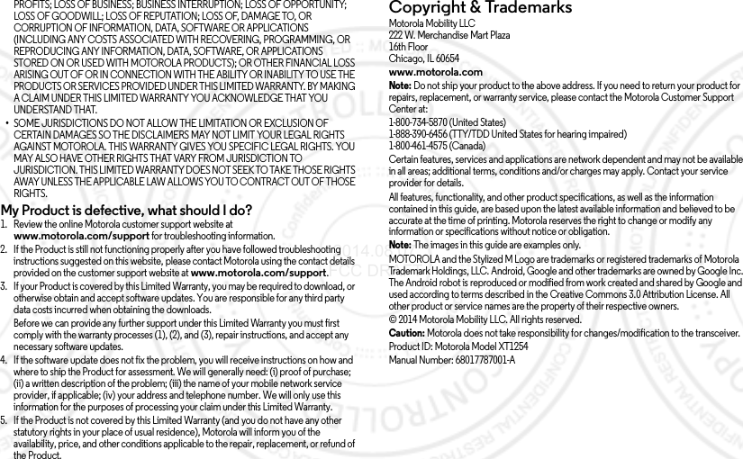 PROFITS; LOSS OF BUSINESS; BUSINESS INTERRUPTION; LOSS OF OPPORTUNITY; LOSS OF GOODWILL; LOSS OF REPUTATION; LOSS OF, DAMAGE TO, OR CORRUPTION OF INFORMATION, DATA, SOFTWARE OR APPLICATIONS (INCLUDING ANY COSTS ASSOCIATED WITH RECOVERING, PROGRAMMING, OR REPRODUCING ANY INFORMATION, DATA, SOFTWARE, OR APPLICATIONS STORED ON OR USED WITH MOTOROLA PRODUCTS); OR OTHER FINANCIAL LOSS ARISING OUT OF OR IN CONNECTION WITH THE ABILITY OR INABILITY TO USE THE PRODUCTS OR SERVICES PROVIDED UNDER THIS LIMITED WARRANTY. BY MAKING A CLAIM UNDER THIS LIMITED WARRANTY YOU ACKNOWLEDGE THAT YOU UNDERSTAND THAT.•SOME JURISDICTIONS DO NOT ALLOW THE LIMITATION OR EXCLUSION OF CERTAIN DAMAGES SO THE DISCLAIMERS MAY NOT LIMIT YOUR LEGAL RIGHTS AGAINST MOTOROLA. THIS WARRANTY GIVES YOU SPECIFIC LEGAL RIGHTS. YOU MAY ALSO HAVE OTHER RIGHTS THAT VARY FROM JURISDICTION TO JURISDICTION. THIS LIMITED WARRANTY DOES NOT SEEK TO TAKE THOSE RIGHTS AWAY UNLESS THE APPLICABLE LAW ALLOWS YOU TO CONTRACT OUT OF THOSE RIGHTS.My Product is defective, what should I do? 1. Review the online Motorola customer support website at www.motorola.com/support for troubleshooting information.2. If the Product is still not functioning properly after you have followed troubleshooting instructions suggested on this website, please contact Motorola using the contact details provided on the customer support website at www.motorola.com/support.3. If your Product is covered by this Limited Warranty, you may be required to download, or otherwise obtain and accept software updates. You are responsible for any third party data costs incurred when obtaining the downloads.Before we can provide any further support under this Limited Warranty you must first comply with the warranty processes (1), (2), and (3), repair instructions, and accept any necessary software updates.4. If the software update does not fix the problem, you will receive instructions on how and where to ship the Product for assessment. We will generally need: (i) proof of purchase; (ii) a written description of the problem; (iii) the name of your mobile network service provider, if applicable; (iv) your address and telephone number. We will only use this information for the purposes of processing your claim under this Limited Warranty.5. If the Product is not covered by this Limited Warranty (and you do not have any other statutory rights in your place of usual residence), Motorola will inform you of the availability, price, and other conditions applicable to the repair, replacement, or refund of the Product.Copyright &amp; TrademarksCopyri ght &amp; Tradema rksMotorola Mobility LLC222 W. Merchandise Mart Plaza16th FloorChicago, IL 60654www.motorola.comNote: Do not ship your product to the above address. If you need to return your product for repairs, replacement, or warranty service, please contact the Motorola Customer Support Center at:1-800-734-5870 (United States)1-888-390-6456 (TTY/TDD United States for hearing impaired)1-800-461-4575 (Canada)Certain features, services and applications are network dependent and may not be available in all areas; additional terms, conditions and/or charges may apply. Contact your service provider for details.All features, functionality, and other product specifications, as well as the information contained in this guide, are based upon the latest available information and believed to be accurate at the time of printing. Motorola reserves the right to change or modify any information or specifications without notice or obligation.Note: The images in this guide are examples only.MOTOROLA and the Stylized M Logo are trademarks or registered trademarks of Motorola Trademark Holdings, LLC. Android, Google and other trademarks are owned by Google Inc. The Android robot is reproduced or modified from work created and shared by Google and used according to terms described in the Creative Commons 3.0 Attribution License. All other product or service names are the property of their respective owners.© 2014 Motorola Mobility LLC. All rights reserved.Caution: Motorola does not take responsibility for changes/modification to the transceiver.Product ID: Motorola Model XT1254Manual Number: 68017787001-A 2014.08.07 FCC DRAFT