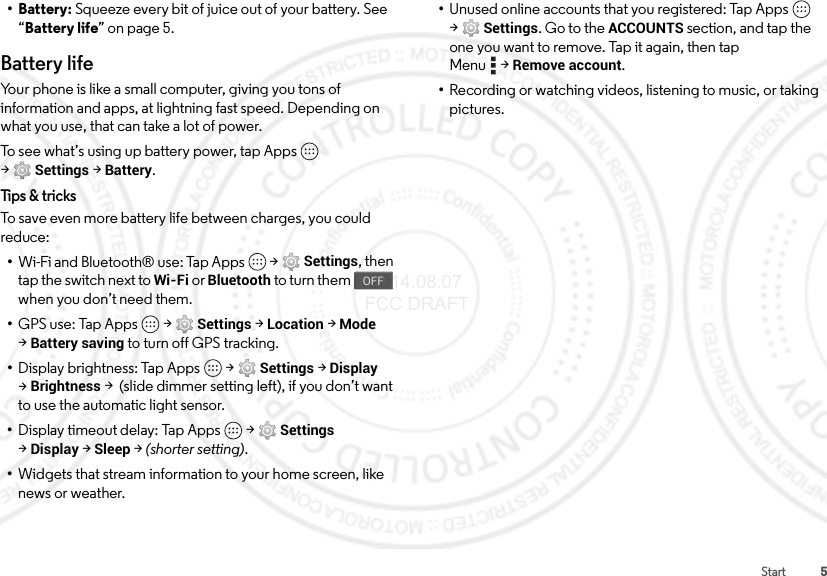 5Start• Battery: Squeeze every bit of juice out of your battery. See “Battery life” on page 5.Battery lifeYour phone is like a small computer, giving you tons of information and apps, at lightning fast speed. Depending on what you use, that can take a lot of power.To see what’s using up battery power, tap Apps  &gt;Settings &gt;Battery.Tips &amp; tricksTo save even more battery life between charges, you could reduce:•Wi-Fi and Bluetooth® use: Tap Apps  &gt;Settings, then tap the switch next to Wi-Fi or Bluetooth to turn them   when you don’t need them.•GPS use: Tap Apps  &gt;Settings &gt;Location &gt;Mode &gt;Battery saving to turn off GPS tracking.•Display brightness: Tap Apps  &gt;Settings &gt;Display &gt;Brightness &gt;  (slide dimmer setting left), if you don’t want to use the automatic light sensor.•Display timeout delay: Tap Apps  &gt;Settings &gt;Display &gt;Sleep &gt; (shorter setting).•Widgets that stream information to your home screen, like news or weather.OFF•Unused online accounts that you registered: Tap Apps  &gt;Settings. Go to the ACCOUNTS section, and tap the one you want to remove. Tap it again, then tap Menu &gt;Remove account.•Recording or watching videos, listening to music, or taking pictures. 2014.08.07 FCC DRAFT