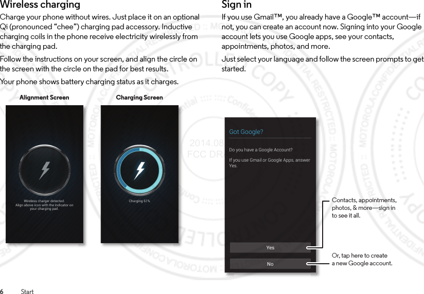 6StartWireless chargingCharge your phone without wires. Just place it on an optional Qi (pronounced “chee”) charging pad accessory. Inductive charging coils in the phone receive electricity wirelessly from the charging pad.Follow the instructions on your screen, and align the circle on the screen with the circle on the pad for best results.Your phone shows battery charging status as it charges.Wireless charger detected.Align above icon with the indicator onyour charging pad.Charging 61%Alignment Screen Charging ScreenSign inIf you use Gmail™, you already have a Google™ account—if not, you can create an account now. Signing into your Google account lets you use Google apps, see your contacts, appointments, photos, and more.Just select your language and follow the screen prompts to get started.YesNoGot Google?Do you have a Google Account?If you use Gmail or Google Apps, answer Yes.Contacts, appointments,photos, &amp; more—sign into see it all.Or, tap here to createa new Google account. 2014.08.07 FCC DRAFT
