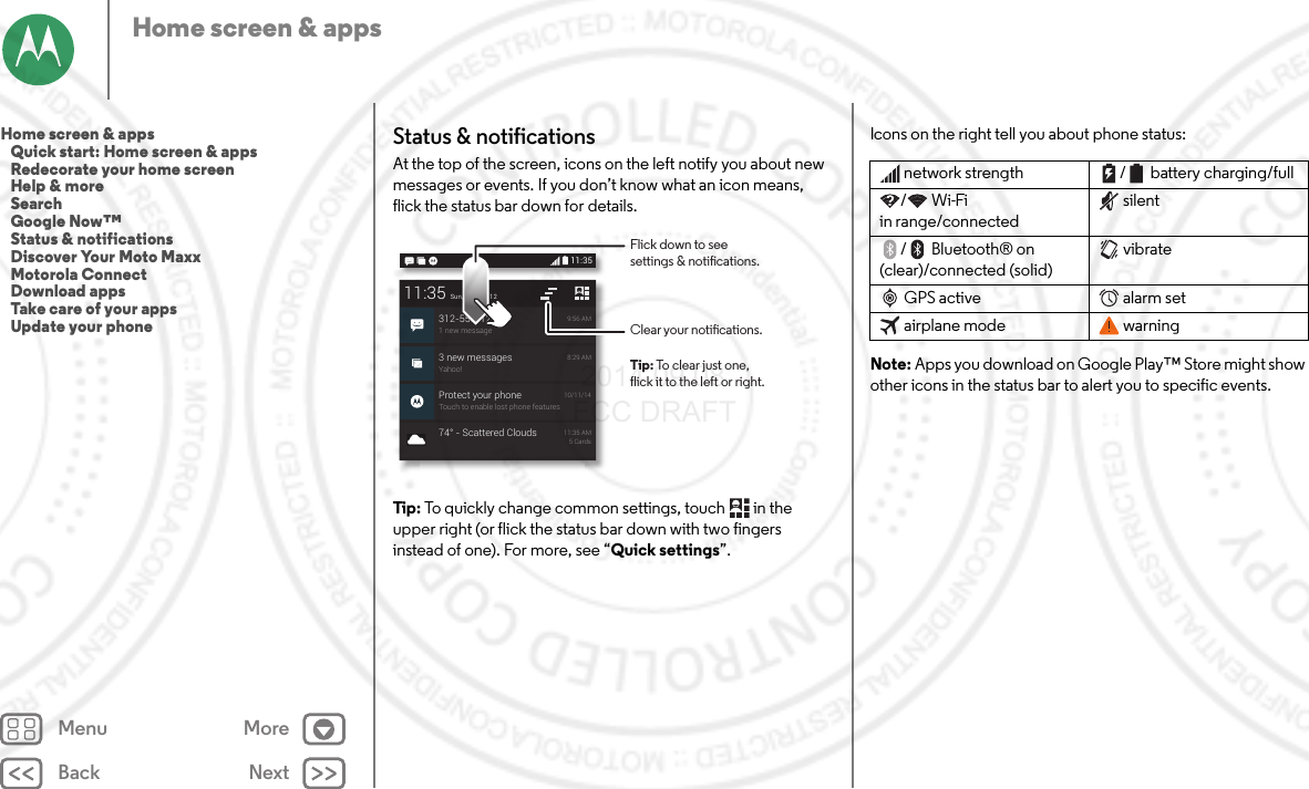 Back NextMenu MoreHome screen &amp; appsStatus &amp; notificationsAt the top of the screen, icons on the left notify you about new messages or events. If you don’t know what an icon means, flick the status bar down for details.Tip : To quickly change common settings, touch  in the upper right (or flick the status bar down with two fingers instead of one). For more, see “Quick settings”.3 new messagesYahoo!8:29 AMProtect your phoneTouch to enable lost phone features10/11/1411:35Sun, October 12312-555-12341 new message9:56 AM74° - Scattered Clouds 11:35 AM5 Cards11:35Clear your notications.Flick down to seesettings &amp; notications.Tip: To clear just one,flick it to the left or right.Icons on the right tell you about phone status:Note: Apps you download on Google Play™ Store might show other icons in the status bar to alert you to specific events.network strength / battery charging/full/Wi-Fi in range/connectedsilent/ Bluetooth® on (clear)/connected (solid)vibrateGPS active alarm setairplane mode warningHome screen &amp; apps   Quick start: Home screen &amp; apps   Redecorate your home screen   Help &amp; more   Search   Google Now™   Status &amp; notifications   Discover Your Moto Maxx   Motorola Connect   Download apps   Take care of your apps   Update your phone 2014.09.08 FCC DRAFT