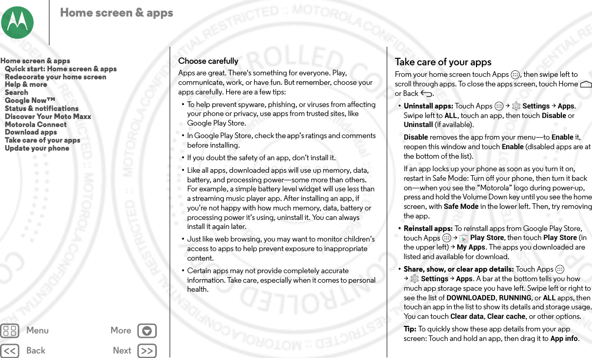 Back NextMenu MoreHome screen &amp; appsChoose carefullyApps are great. There&apos;s something for everyone. Play, communicate, work, or have fun. But remember, choose your apps carefully. Here are a few tips:•To help prevent spyware, phishing, or viruses from affecting your phone or privacy, use apps from trusted sites, like Google Play Store.•In Google Play Store, check the app’s ratings and comments before installing.•If you doubt the safety of an app, don’t install it.•Like all apps, downloaded apps will use up memory, data, battery, and processing power—some more than others. For example, a simple battery level widget will use less than a streaming music player app. After installing an app, if you’re not happy with how much memory, data, battery or processing power it’s using, uninstall it. You can always install it again later.•Just like web browsing, you may want to monitor children’s access to apps to help prevent exposure to inappropriate content.•Certain apps may not provide completely accurate information. Take care, especially when it comes to personal health.Take care of your  appsFrom your home screen touch Apps , then swipe left to scroll through apps. To close the apps screen, touch Home  or Back .• Uninstall apps: Touch Apps  &gt;Settings &gt;Apps. Swipe left toALL, touch an app, then touch Disable or Uninstall (if available).Disable removes the app from your menu—to Enable it, reopen this window and touch Enable (disabled apps are at the bottom of the list).If an app locks up your phone as soon as you turn it on, restart in Safe Mode: Turn off your phone, then turn it back on—when you see the “Motorola” logo during power-up, press and hold the Volume Down key until you see the home screen, with Safe Mode in the lower left. Then, try removing the app.• Reinstall apps: To reinstall apps from Google Play Store, touch Apps  &gt;Play Store, then touch Play Store (in the upper left) &gt;My Apps. The apps you downloaded are listed and available for download.• Share, show, or clear app details: Touc h  Ap p s  &gt;Settings &gt;Apps. A bar at the bottom tells you how much app storage space you have left. Swipe left or right to see the list of DOWNLOADED, RUNNING, or ALL apps, then touch an app in the list to show its details and storage usage. You can touch Clear data, Clear cache, or other options.Ti p:   To quickly show these app details from your app screen: Touch and hold an app, then drag it toApp info.Home screen &amp; apps   Quick start: Home screen &amp; apps   Redecorate your home screen   Help &amp; more   Search   Google Now™   Status &amp; notifications   Discover Your Moto Maxx   Motorola Connect   Download apps   Take care of your apps   Update your phone 2014.09.08 FCC DRAFT