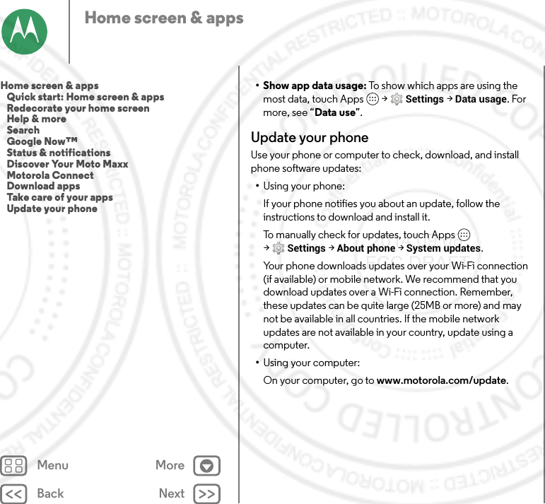 Back NextMenu MoreHome screen &amp; apps•Show app data usage: To show which apps are using the most data, touch Apps  &gt;Settings &gt;Data usage. For more, see “Data use”.Update your phoneUse your phone or computer to check, download, and install phone software updates:•Using your phone:If your phone notifies you about an update, follow the instructions to download and install it.To manually check for updates, touch Apps  &gt;Settings &gt;About phone &gt;System updates.Your phone downloads updates over your Wi-Fi connection (if available) or mobile network. We recommend that you download updates over a Wi-Fi connection. Remember, these updates can be quite large (25MB or more) and may not be available in all countries. If the mobile network updates are not available in your country, update using a computer.•Using your computer:On your computer, go to www.motorola.com/update.Home screen &amp; apps   Quick start: Home screen &amp; apps   Redecorate your home screen   Help &amp; more   Search   Google Now™   Status &amp; notifications   Discover Your Moto Maxx   Motorola Connect   Download apps   Take care of your apps   Update your phone 2014.09.08 FCC DRAFT