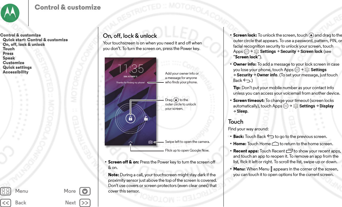 Back NextMenu MoreControl &amp; customizeOn, off, lock &amp; unlockYour touchscreen is on when you need it and off when you don’t. To turn the screen on, press the Power key.• Screen off &amp; on: Press the Power key to turn the screen off &amp; on.Note: During a call, your touchscreen might stay dark if the proximity sensor just above the top of the screen is covered. Don&apos;t use covers or screen protectors (even clear ones) that cover this sensor.Thanks for ﬁnding my phone!11:35SUN, OCTOBER 12Add your owner info ora message for anyonewho nds your phone.Swipe left to open the camera.Flick up to open Google Now.Drag          to theouter circle to unlockyour screen.• Screen lock: To unlock the screen, touch  and drag to the outer circle that appears. To use a password, pattern, PIN, or facial recognition security to unlock your screen, touch Apps  &gt;Settings &gt;Security &gt;Screen lock (see “Screen lock”).• Owner info: To add a message to your lock screen in case you lose your phone, touch Apps  &gt;Settings &gt;Security &gt;Owner info. (To set your message, just touch Back .)Ti p:   Don’t put your mobile number as your contact info unless you can access your voicemail from another device.• Screen timeout: To change your timeout (screen locks automatically), touch Apps  &gt;Settings &gt;Display &gt;Sleep.To u c hFind your way around:•Back: Touch Back  to go to the previous screen.•Home: Touch Home  to return to the home screen.• Recent apps: Touch Recent to show your recent apps, and touch an app to reopen it. To remove an app from the list, flick it left or right. To scroll the list, swipe up or down.•Menu: When Menu  appears in the corner of the screen, you can touch it to open options for the current screen.Control &amp; customize   Quick start: Control &amp; customize   On, off, lock &amp; unlock   Touch   Press   Speak   Customize   Quick settings   Accessibility 2014.09.08 FCC DRAFT