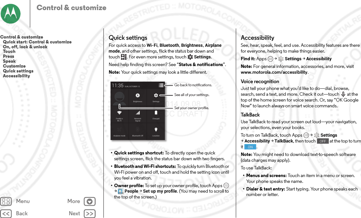 Back NextMenu MoreControl &amp; customizeQuick settingsFor quick access to Wi-Fi, Bluetooth, Brightness, Airplane mode, and other settings, flick the status bar down and touch . For even more settings, touchSettings.Need help finding this screen? See “Status &amp; notifications”.Note: Your quick settings may look a little different.• Quick settings shortcut: To directly open the quick settings screen, flick the status bar down with two fingers.• Bluetooth and Wi-Fi shortcuts: To quickly turn Bluetooth or Wi-Fi power on and off, touch and hold the setting icon until you feel a vibration.•Owner profile: To set up your owner profile, touch Apps  &gt;People &gt;Set up my profile. (You may need to scroll to the top of the screen.)Airplane mode Bluetooth OffSUN, OCTOBER 1211:35LocationChargedBrightnessNetworkSignalFreddy’sWi-FiSettingsSee all of your settings.Go back to notications.Set your owner prole.AccessibilitySee, hear, speak, feel, and use. Accessibility features are there for everyone, helping to make things easier.Find it: Apps  &gt;Settings &gt;AccessibilityNote: For general information, accessories, and more, visit www.motorola.com/accessibility.Voice recognitionJust tell your phone what you’d like to do—dial, browse, search, send a text, and more. Check it out—touch  at the top of the home screen for voice search. Or, say “OK Google Now” to launch always-on smart voice commands.Talk Bac kUse TalkBack to read your screen out loud—your navigation, your selections, even your books.To turn on TalkBack, touch Apps  &gt;Settings &gt;Accessibility &gt;TalkBack, then touch  at the top to turn it .Note: You might need to download text-to-speech software (data charges may apply).To u s e Ta l k B a c k :• Menus and screens: Touch an item in a menu or screen. Your phone speaks the name.• Dialer &amp; text entry: Start typing. Your phone speaks each number or letter.OFFONControl &amp; customize   Quick start: Control &amp; customize   On, off, lock &amp; unlock   Touch   Press   Speak   Customize   Quick settings   Accessibility 2014.09.08 FCC DRAFT