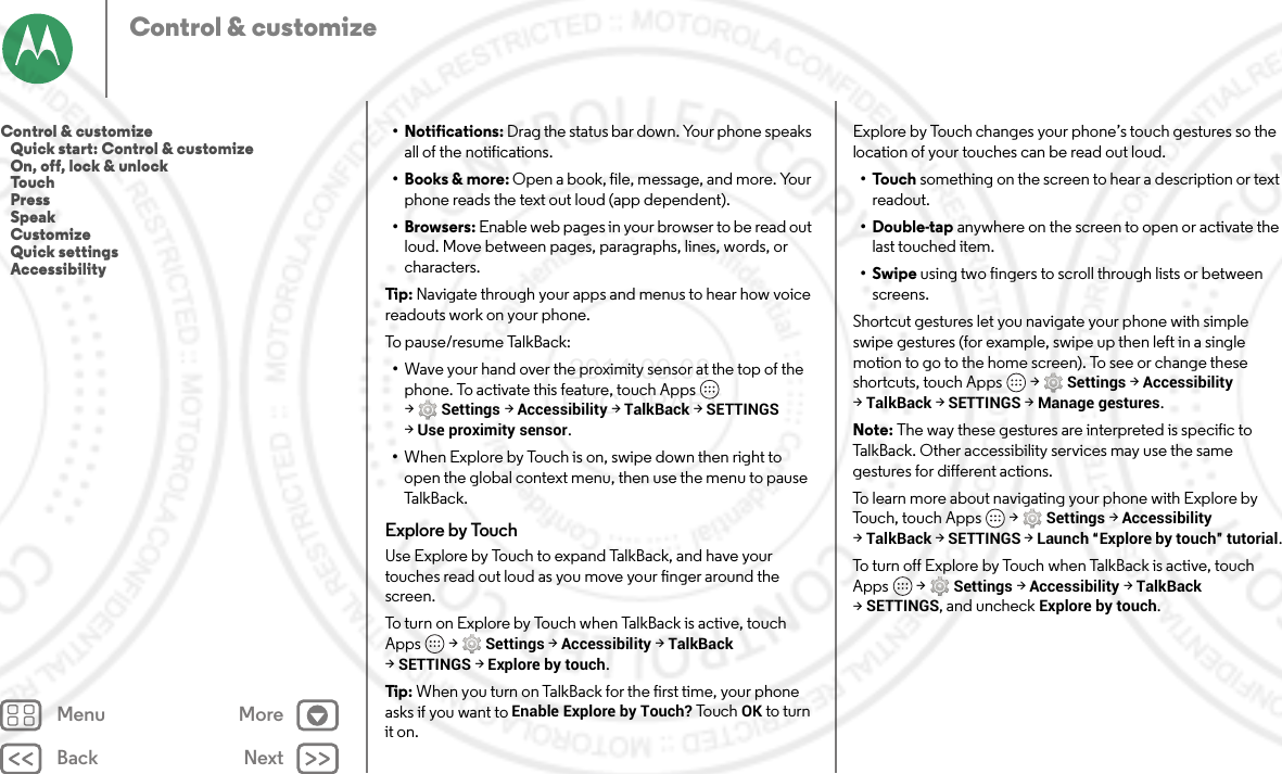 Back NextMenu MoreControl &amp; customize• Notifications: Drag the status bar down. Your phone speaks all of the notifications.•Books &amp; more: Open a book, file, message, and more. Your phone reads the text out loud (app dependent).•Browsers: Enable web pages in your browser to be read out loud. Move between pages, paragraphs, lines, words, or characters.Tip : Navigate through your apps and menus to hear how voice readouts work on your phone.To pause/resume TalkBack:•Wave your hand over the proximity sensor at the top of the phone. To activate this feature, touch Apps  &gt;Settings &gt;Accessibility &gt;TalkBack &gt;SETTINGS &gt;Use proximity sensor.•When Explore by Touch is on, swipe down then right to open the global context menu, then use the menu to pause TalkBac k.Explore by TouchUse Explore by Touch to expand TalkBack, and have your touches read out loud as you move your finger around the screen.To turn on Explore by Touch when TalkBack is active, touch Apps  &gt;Settings &gt;Accessibility &gt;TalkBack &gt;SETTINGS &gt;Explore by touch.Tip : When you turn on TalkBack for the first time, your phone asks if you want to Enable Explore by Touch? To u c h  OK to turn it on.Explore by Touch changes your phone’s touch gestures so the location of your touches can be read out loud.•Touch something on the screen to hear a description or text readout.• Double-tap anywhere on the screen to open or activate the last touched item.•Swipe using two fingers to scroll through lists or between screens.Shortcut gestures let you navigate your phone with simple swipe gestures (for example, swipe up then left in a single motion to go to the home screen). To see or change these shortcuts, touch Apps  &gt;Settings &gt;Accessibility &gt;TalkBack &gt;SETTINGS &gt;Manage gestures.Note: The way these gestures are interpreted is specific to TalkBack. Other accessibility services may use the same gestures for different actions.To learn more about navigating your phone with Explore by Touch, touch Apps  &gt;Settings &gt;Accessibility &gt;TalkBack &gt;SETTINGS &gt;Launch “Explore by touch” tutorial.To turn off Explore by Touch when TalkBack is active, touch Apps  &gt;Settings &gt;Accessibility &gt;TalkBack &gt;SETTINGS, and uncheck Explore by touch.Control &amp; customize   Quick start: Control &amp; customize   On, off, lock &amp; unlock   Touch   Press   Speak   Customize   Quick settings   Accessibility 2014.09.08 FCC DRAFT
