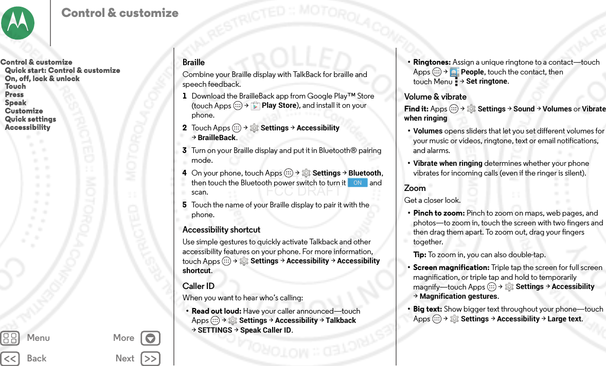 Back NextMenu MoreControl &amp; customizeBrailleCombine your Braille display with TalkBack for braille and speech feedback. 1Download the BrailleBack app from Google Play™ Store (touch Apps  &gt;Play Store), and install it on your phone.2Touch Apps  &gt;Settings &gt;Accessibility &gt;BrailleBack.3Turn on your Braille display and put it in Bluetooth® pairing mode.4On your phone, touch Apps  &gt;Settings &gt;Bluetooth, then touch the Bluetooth power switch to turn it  and scan.5Touch the name of your Braille display to pair it with the phone.Accessibility shortcutUse simple gestures to quickly activate Talkback and other accessibility features on your phone. For more information, touch Apps  &gt;Settings &gt;Accessibility &gt;Accessibility shortcut.Caller IDWhen you want to hear who’s calling:•Read out loud: Have your caller announced—touch Apps  &gt;Settings &gt;Accessibility &gt;Talkback &gt;SETTINGS &gt;Speak Caller ID.ON•Ringtones: Assign a unique ringtone to a contact—touch Apps  &gt; People, touch the contact, then touch Menu  &gt;Set ringtone.Volume &amp; vibrateFind it: Apps  &gt;Settings &gt; Sound &gt; Volumes or Vibrate when ringing•Volumes opens sliders that let you set different volumes for your music or videos, ringtone, text or email notifications, and alarms.•Vibrate when ringing determines whether your phone vibrates for incoming calls (even if the ringer is silent).ZoomGet a closer look.•Pinch to zoom: Pinch to zoom on maps, web pages, and photos—to zoom in, touch the screen with two fingers and then drag them apart. To zoom out, drag your fingers together.Ti p:   To z o o m  i n ,  y ou  c a n  al s o d o u b l e - t a p .• Screen magnification: Triple tap the screen for full screen magnification, or triple tap and hold to temporarily magnify—touch Apps  &gt;Settings &gt;Accessibility &gt;Magnification gestures.• Big text: Show bigger text throughout your phone—touch Apps  &gt;Settings &gt;Accessibility &gt;Large text.Control &amp; customize   Quick start: Control &amp; customize   On, off, lock &amp; unlock   Touch   Press   Speak   Customize   Quick settings   Accessibility 2014.09.08 FCC DRAFT