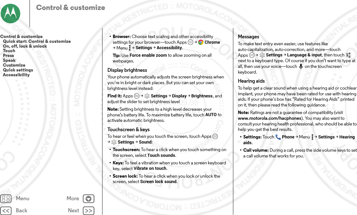 Back NextMenu MoreControl &amp; customize•Browser: Choose text scaling and other accessibility settings for your browser—touch Apps  &gt;Chrome &gt;Menu  &gt;Settings &gt;Accessibility.Tip : Use Force enable zoom to allow zooming on all webpages.Display brightnessYour phone automatically adjusts the screen brightness when you’re in bright or dark places. But you can set your own brightness level instead:Find it: Apps  &gt;Settings&gt; Display &gt;Brightness, and adjust the slider to set brightness levelNote: Setting brightness to a high level decreases your phone’s battery life. To maximize battery life, touch AUTO to activate automatic brightness.Touchscreen &amp; keysTo hear or feel when you touch the screen, touch Apps  &gt;Settings&gt; Sound:• Touchscreen: To hear a click when you touch something on the screen, select Touch sounds.•Keys: To feel a vibration when you touch a screen keyboard key, select Vibrate on touch.• Screen lock: To hear a click when you lock or unlock the screen, select Screen lock sound.MessagesTo make text entry even easier, use features like auto-capitalization, auto-correction, and more—touch Apps  &gt;Settings &gt;Language &amp; input, then touch  next to a keyboard type. Of course if you don’t want to type at all, then use your voice—touch on the touchscreen keyboard.Hearing aidsTo help get a clear sound when using a hearing aid or cochlear implant, your phone may have been rated for use with hearing aids. If your phone’s box has “Rated for Hearing Aids” printed on it, then please read the following guidance.Note: Ratings are not a guarantee of compatibility (visit www.motorola.com/hacphones). You may also want to consult your hearing health professional, who should be able to help you get the best results.• Settings: Tou c hPhone &gt;Menu  &gt;Settings &gt;Hearing aids.• Call volume: During a call, press the side volume keys to set a call volume that works for you.Control &amp; customize   Quick start: Control &amp; customize   On, off, lock &amp; unlock   Touch   Press   Speak   Customize   Quick settings   Accessibility 2014.09.08 FCC DRAFT