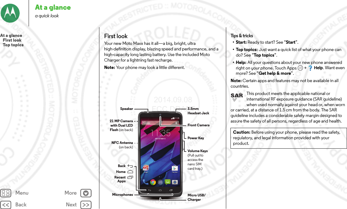 Back NextMenu MoreAt a glancea quick lookFirst lookYour new Moto Maxx has it all—a big, bright, ultra high-definition display, blazing speed and performance, and a high-capacity long lasting battery. Use the included Moto Charger for a lightning fast recharge.Note: Your phone may look a little different.11:35Play StoreGoogle11:35SUN, OCTOBER 12Micro USB/Charger3.5mmHeadset JackFront CameraVolume Keys(Pull out toaccess thenano SIMcard tray.)Power KeyMicrophonesNFC Antenna(on back)21 MP Camera with Dual LED Flash (on back)SpeakerRecentAppsHomeBackTips &amp; tricks•Start: Ready to start? See “Start”.•Top topics: Just want a quick list of what your phone can do? See “Top topics”.• Help: All your questions about your new phone answered right on your phone. Touch Apps  &gt;Help. Want even more? See “Get help &amp; more”.Note: Certain apps and features may not be available in all countries.This product meets the applicable national or international RF exposure guidance (SAR guideline) when used normally against your head or, when worn or carried, at a distance of 1.5 cm from the body. The SAR guideline includes a considerable safety margin designed to assure the safety of all persons, regardless of age and health.Caution: Before using your phone, please read the safety, regulatory, and legal information provided with your product.At a glance   First look   Top topics 2014.09.08 FCC DRAFT