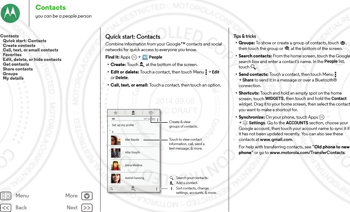 Back NextMenu MoreContactsyou can be a people personQuick start: ContactsCombine information from your Google™ contacts and social networks for quick access to everyone you know.Find it: Apps  &gt;  People•Create: Touch at the bottom of the screen.• Edit or delete: Touch a contact, then touch Menu  &gt;Edit or Delete.• Call, text, or email: Touch a contact, then touch an option.MEASet up my proﬁle107 contactsAbe BaudoAstrid FanningAnna MedinaAllie SmythTouch to view contactinformation, call, send atext message, &amp; more.Create &amp; viewgroups of contacts.Search your contacts.Sort contacts, changesettings, accounts, &amp; more.Add a contact.Tips &amp; tricks•Groups: To show or create a group of contacts, touch , then touch the group or  at the bottom of the screen.• Search contacts: From the home screen, touch the Google search box and enter a contact’s name. In the People list, touch .• Send contacts: Touch a contact, then touch Menu  &gt;Share to send it in a message or over a Bluetooth® connection.•Shortcuts: Touch and hold an empty spot on the home screen, touchWIDGETS, then touch and hold the Contact widget. Drag it to your home screen, then select the contact you want to make a shortcut for.•Synchronize: On your phone, touch Apps  &gt;Settings. Go to the ACCOUNTS section, choose your Google account, then touch your account name to sync it if it has not been updated recently. You can also see these contacts at www.gmail.com.For help with transferring contacts, see “Old phone to new phone” or go to www.motorola.com/TransferContacts.Contacts   Quick start: Contacts   Create contacts   Call, text, or email contacts   Favorites   Edit, delete, or hide contacts   Get contacts   Share contacts   Groups   My details 2014.09.08 FCC DRAFT