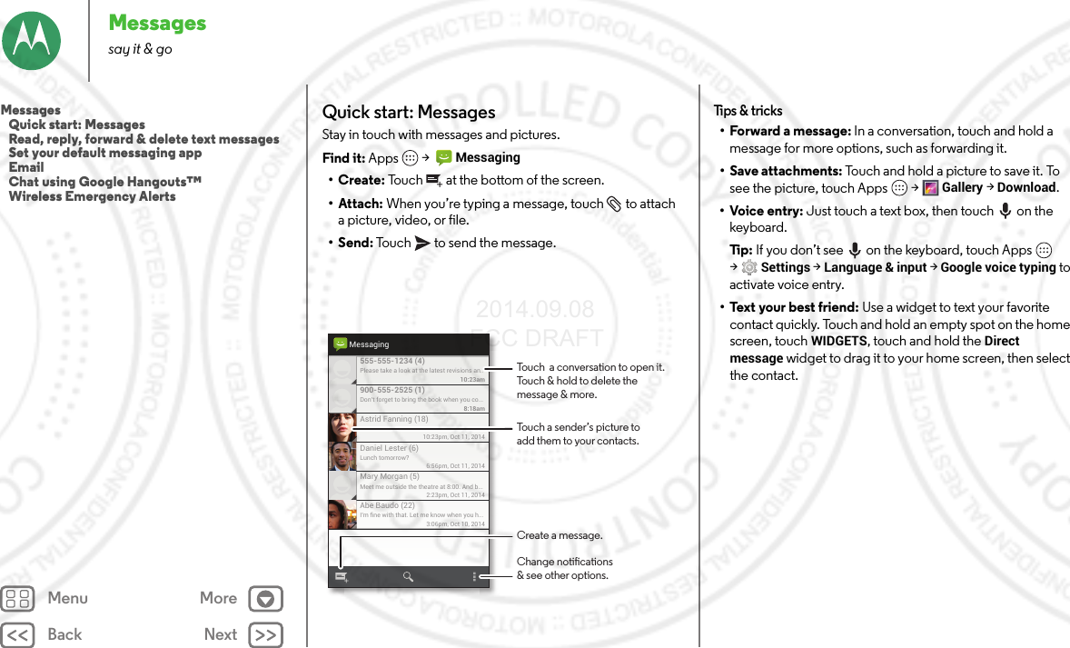 Back NextMenu MoreMessagessay it &amp; goQuick start: MessagesStay in touch with messages and pictures.Find it: Apps  &gt;  Messaging•Create: Touch  at the bottom of the screen.• Attach: When you’re typing a message, touch  to attach a picture, video, or file.•Send: Touch  to send the message.Please take a look at the latest revisions an..10:23am555-555-1234 (4)10:23pm, Oct 11, 2014Astrid Fanning (18)Don’t forget to bring the book when you co...8:18am900-555-2525 (1)Lunch tomorrow?6:56pm, Oct 11, 2014Daniel Lester (6)Meet me outside the theatre at 8:00. And b...2:23pm, Oct 11, 2014Mary Morgan (5)I’m ﬁne with that. Let me know when you h...3:06pm, Oct 10, 2014Abe Baudo (22)MessagingTouch a sender’s picture toadd them to your contacts.Touch  a conversation to open it. Touch &amp; hold to delete themessage &amp; more.Create a message.Change notications&amp; see other options.Tips &amp; tricks• Forward a message: In a conversation, touch and hold a message for more options, such as forwarding it.• Save attachments: Touch and hold a picture to save it. To see the picture, touch Apps  &gt;Gallery &gt;Download.•Voice entry: Just touch a text box, then touch on the keyboard.Ti p:   If you don’t see  on the keyboard, touch Apps  &gt;Settings &gt;Language &amp; input &gt;Google voice typing to activate voice entry.• Text your best friend: Use a widget to text your favorite contact quickly. Touch and hold an empty spot on the home screen, touchWIDGETS, touch and hold the Direct message widget to drag it to your home screen, then select the contact.Messages   Quick start: Messages   Read, reply, forward &amp; delete text messages   Set your default messaging app   Email   Chat using Google Hangouts™   Wireless Emergency Alerts 2014.09.08 FCC DRAFT