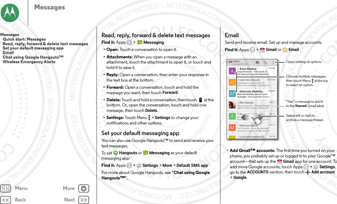 Back NextMenu MoreMessagesRead, reply, forward &amp; delete text messagesFind it: Apps  &gt;  Messaging•Open: Touch a conversation to open it.• Attachments: When you open a message with an attachment, touch the attachment to open it, or touch and hold it to save it.•Reply: Open a conversation, then enter your response in the text box at the bottom.•Forward: Open a conversation, touch and hold the message you want, then touchForward.• Delete: Touch and hold a conversation, then touch  at the bottom. Or, open the conversation, touch and hold one message, then touch Delete.• Settings: Touch Menu  &gt;Settings to change your notifications and other options.Set your default messaging appYou can also use Google Hangouts™ to send and receive your text messages.To set Hangouts or Messaging as your default messaging app:Find it: Apps  &gt;Settings &gt;More &gt;Default SMS appFor more about Google Hangouts, see “Chat using Google Hangouts™”.EmailSend and receive email. Set up and manage accounts.Find it: Apps  &gt;Gmail or Email• Add Gmail™ accounts: The first time you turned on your phone, you probably set up or logged in to your Google™ account—that sets up the Gmail app for one account. To add more Google accounts, touch Apps  &gt;Settings, go to the ACCOUNTS section, then touchAdd account &gt;Google.Inboxyou@gmail.com1:51PMAnna MedinaCopy Revisions - Take a look atthe latest print proofs (attached) ...AOct 11Melissa MarinFall Vacation - Have you decidedwhere you’re going to take the kid...MOct 10customersupport@...10:17AMUnit 94 SchoolsSchedule for week of Dec. 23 -Here’s the schedule of activities fo...U8:44AMMotorola Mobility...Motorola Mobility shared a poston Google+ - Motorola Mobility shared a ...MOct 11Account notify @C...Account Change Notiﬁcations NowAvailable Online - Please log in to...AOct 11Abe BaudoDid you see this? - [image] [image]Hard to believe they could do this...ACOpen settings &amp; options.Swipe left or right toarchive a message thread.“Star” a message to add itto the Starred Gmail label.Choose multiple messages,then touch Menu      at the topto select an option.Messages   Quick start: Messages   Read, reply, forward &amp; delete text messages   Set your default messaging app   Email   Chat using Google Hangouts™   Wireless Emergency Alerts 2014.09.08 FCC DRAFT