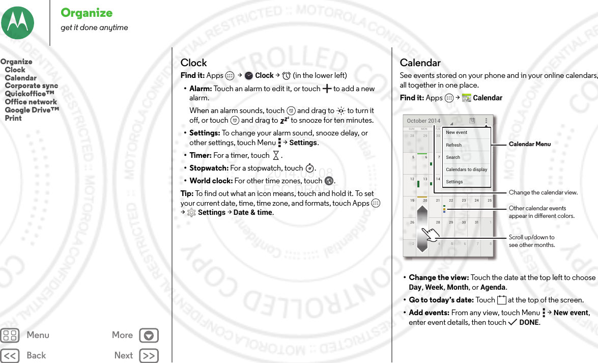 Back NextMenu MoreOrganizeget it done anytimeClockFind it: Apps  &gt;Clock &gt;   (in the lower left)•Alarm: Touch an alarm to edit it, or touch  to add a new alarm.When an alarm sounds, touch  and drag to  to turn it off, or touch  and drag to  to snooze for ten minutes.• Settings: To change your alarm sound, snooze delay, or other settings, touch Menu  &gt;Settings.•Timer: For a timer, touch .•Stopwatch: For a stopwatch , touch .• World clock: For other time zones, touch .Tip : To find out what an icon means, touch and hold it. To set your current date, time, time zone, and formats, touch Apps  &gt;Settings &gt; Date &amp; time.CalendarSee events stored on your phone and in your online calendars, all together in one place.Find it: Apps  &gt;Calendar• Change the view: Touch the date at the top left to choose Day, Week, Month, or Agenda.• Go to today’s date: Touch  at the top of the screen.• Add events: From any view, touch Menu  &gt;New event, enter event details, then touch DONE.28 429 30 12319 2520 21 22 23 2426 127 28 29 30 31283456712 1813 14 15 16 17511678910SUN FRITHUWEDTUEMON SATOctober 2014 1244444440123188888888415161711111178910FRFRFRIIITHTHTHUUUWEWEWEDDDESASASATTTTTTNew eventSettingsCalendars to displaySearchRefresh Calendar MenuChange the calendar view.Other calendar eventsappear in dierent colors.Scroll up/down tosee other months.Organize   Clock   Calendar   Corporate sync   Quickoffice™   Office network   Google Drive™   Print 2014.09.08 FCC DRAFT