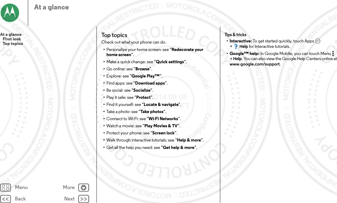 Back NextMenu MoreAt a glanceTop topicsCheck out what your phone can do.•Personalize your home screen: see “Redecorate your home screen”.•Make a quick change: see “Quick settings”.•Go online: see “Browse”.•Explore: see “Google Play™”.•Find apps: see “Download apps”.•Be social: see “Socialize”.•Play it safe: see “Protect”.•Find it yourself: see “Locate &amp; navigate”.•Take a photo: see “Take photos”.•Connect to Wi-Fi: see “Wi-Fi Networks”.•Watch a movie: see “Play Movies &amp; TV”.•Protect your phone: see “Screen lock”.•Walk through interactive tutorials: see “Help &amp; more”.•Get all the help you need: see “Get help &amp; more”.Tips &amp; tricks•Interactive: To get started quickly, touch Apps  &gt;Help for interactive tutorials.• Google™ help: In Google Mobile, you can touch Menu  &gt;Help. You can also view the Google Help Centers online at www.google.com/support.At a glance   First look   Top topics 2014.09.08 FCC DRAFT