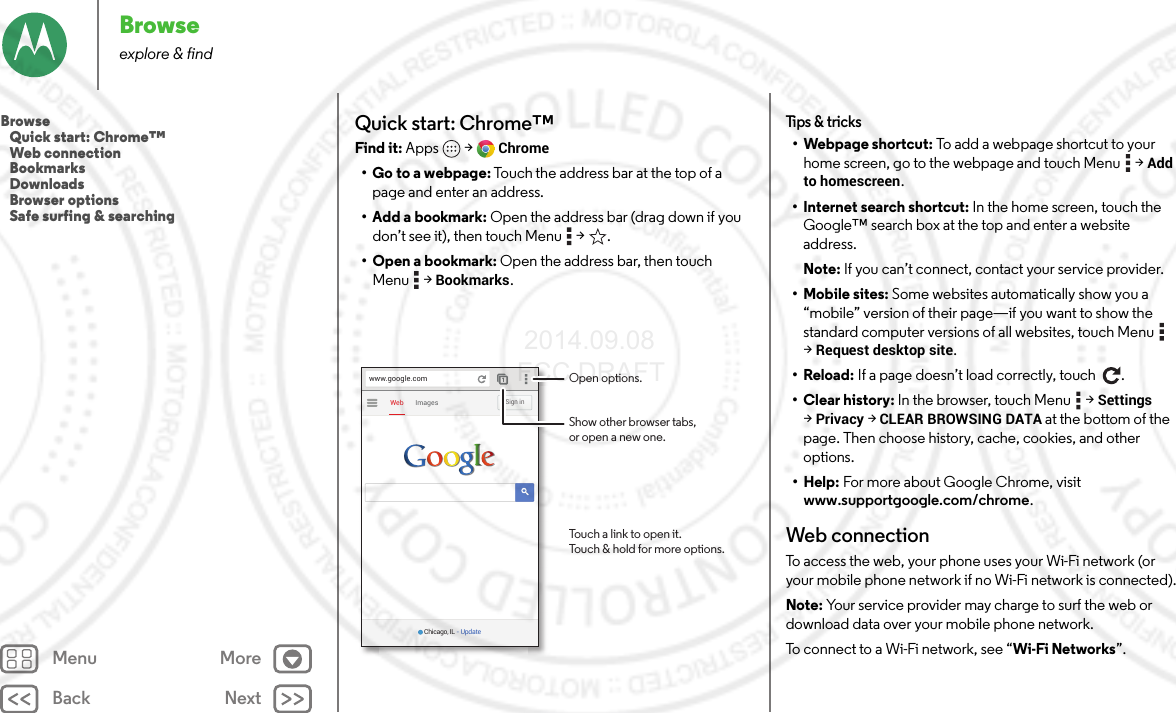 Back NextMenu MoreBrowseexplore &amp; findQuick start: Chrome™Find it: Apps  &gt;Chrome• Go to a webpage: Touch the address bar at the top of a page and enter an address.• Add a bookmark: Open the address bar (drag down if you don’t see it), then touch Menu  &gt; .• Open a bookmark: Open the address bar, then touch Menu  &gt;Bookmarks.ImagesWebSign inwww.google.comChicago, IL - UpdateOpen options.Show other browser tabs,or open a new one.Touch a link to open it.Touch &amp; hold for more options.Tips &amp; tricks• Webpage shortcut: To add a webpage shortcut to your home screen, go to the webpage and touch Menu  &gt;Add to homescreen.• Internet search shortcut: In the home screen, touch the Google™ search box at the top and enter a website address.Note: If you can’t connect, contact your service provider.• Mobile sites: Some websites automatically show you a “mobile” version of their page—if you want to show the standard computer versions of all websites, touch Menu  &gt;Request desktop site.•Reload: If a page doesn’t load correctly, touch  .• Clear history: In the browser, touch Menu  &gt;Settings &gt;Privacy &gt;CLEAR BROWSING DATA at the bottom of the page. Then choose history, cache, cookies, and other options.• Help: For more about Google Chrome, visit www.supportgoogle.com/chrome.Web connectionTo access the web, your phone uses your Wi-Fi network (or your mobile phone network if no Wi-Fi network is connected).Note: Your service provider may charge to surf the web or download data over your mobile phone network.To connect to a Wi-Fi network, see “Wi-Fi Networks”.Browse   Quick start: Chrome™   Web connection   Bookmarks   Downloads   Browser options   Safe surfing &amp; searching 2014.09.08 FCC DRAFT