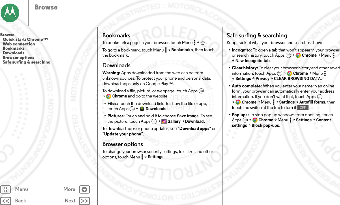 Back NextMenu MoreBrowseBookmarksTo bookmark a page in your browser, touch Menu  &gt; .To go to a bookmark, touch Menu  &gt;Bookmarks, then touch the bookmark.DownloadsWarning: Apps downloaded from the web can be from unknown sources. To protect your phone and personal data, download apps only on Google Play™.To download a file, picture, or webpage, touch Apps  &gt;Chrome and go to the website:•Files: Touch the download link. To show the file or app, touch Apps  &gt;Downloads.• Pictures: Touch and hold it to choose Save image. To see the picture, touch Apps  &gt;Gallery &gt;Download.To download apps or phone updates, see “Download apps” or “Update your phone”.Browser optionsTo change your browser security settings, text size, and other options, touch Menu  &gt;Settings.Safe surfing &amp; searchingKeep track of what your browser and searches show:• Incognito: To open a tab that won’t appear in your browser or search history, touch Apps  &gt;Chrome &gt;Menu  &gt;New Incognito tab.• Clear history: To clear your browser history and other saved information, touch Apps  &gt;Chrome &gt;Menu  &gt;Settings &gt;Privacy &gt;CLEAR BROWSING DATA.•Auto complete: When you enter your name in an online form, your browser can automatically enter your address information. If you don’t want that, touch Apps  &gt;Chrome &gt;Menu  &gt;Settings &gt;Autofill forms, then touch the switch at the top to turn it .•Pop-ups: To stop pop-up windows from opening, touch Apps  &gt;Chrome &gt;Menu  &gt;Settings &gt;Content settings &gt;Block pop-ups.OFFBrowse   Quick start: Chrome™   Web connection   Bookmarks   Downloads   Browser options   Safe surfing &amp; searching 2014.09.08 FCC DRAFT