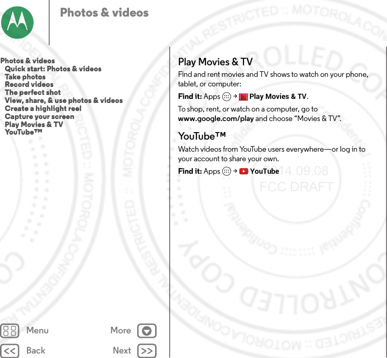 Back NextMenu MorePhotos &amp; videosPlay Movies &amp; TVFind and rent movies and TV shows to watch on your phone, tablet, or computer:Find it: Apps  &gt;Play Movies &amp; TV.To shop, rent, or watch on a computer, go to www.google.com/play and choose “Movies &amp; TV”.Yo uTu b e ™Watch videos from YouTube users everywhere—or log in to your account to share your own.Find it: Apps  &gt;YouTubePhotos &amp; videos   Quick start: Photos &amp; videos   Take photos   Record videos   The perfect shot   View, share, &amp; use photos &amp; videos   Create a highlight reel   Capture your screen   Play Movies &amp; TV   YouTube™ 2014.09.08 FCC DRAFT