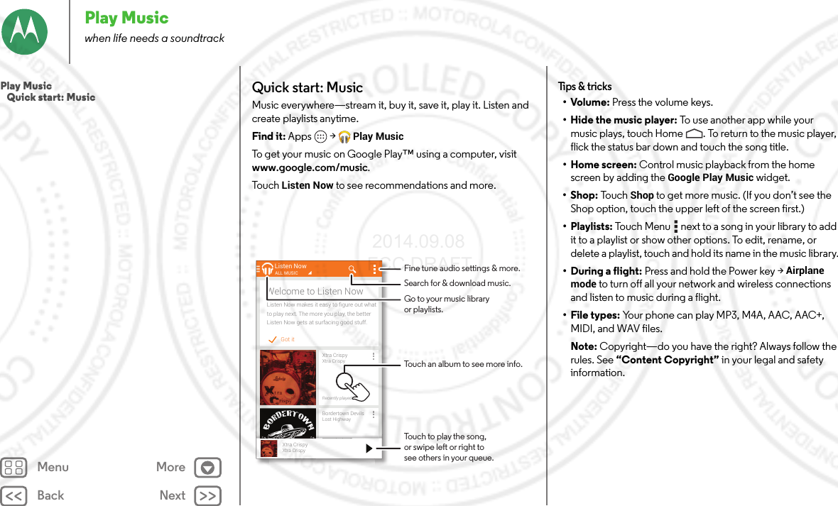 Back NextMenu MorePlay Musicwhen life needs a soundtrackQuick start: MusicMusic everywhere—stream it, buy it, save it, play it. Listen and create playlists anytime.Find it: Apps  &gt;Play MusicTo get your music on Google Play™ using a computer, visit www.google.com/music.To u ch  Listen Now to see recommendations and more.Got itListen Now makes it easy to ﬁgure out whatto play next. The more you play, the betterListen Now gets at surfacing good stuff.Welcome to Listen NowListen NowXtra CrispyXtra CrispyRecently playedALL MUSICBordertown DevilsLost HighwayRecently playedll dXtra CrispyXtra CrispyTouch to play the song,or swipe left or right tosee others in your queue.Fine tune audio settings &amp; more.Touch an album to see more info.Search for &amp; download music.Go to your music libraryor playlists.Tips &amp; tricks•Volume: Press the volume keys.• Hide the music player: To  u s e a n ot h e r  a p p  w h il e  your  music plays, touch Home . To return to the music player, flick the status bar down and touch the song title.•Home screen: Control music playback from the home screen by adding the Google Play Music widget.•Shop: To u c hShop to get more music. (If you don’t see the Shop option, touch the upper left of the screen first.)• Playlists: Touch Menu  next to a song in your library to add it to a playlist or show other options. To edit, rename, or delete a playlist, touch and hold its name in the music library.• During a flight: Press and hold the Power key &gt;Airplane mode to turn off all your network and wireless connections and listen to music during a flight.• File types: Your phone can play MP3, M4A, AAC, AAC+, MIDI, and WAV files.Note: Copyright—do you have the right? Always follow the rules. See “Content Copyright” in your legal and safety information.Play Music   Quick start: Music 2014.09.08 FCC DRAFT