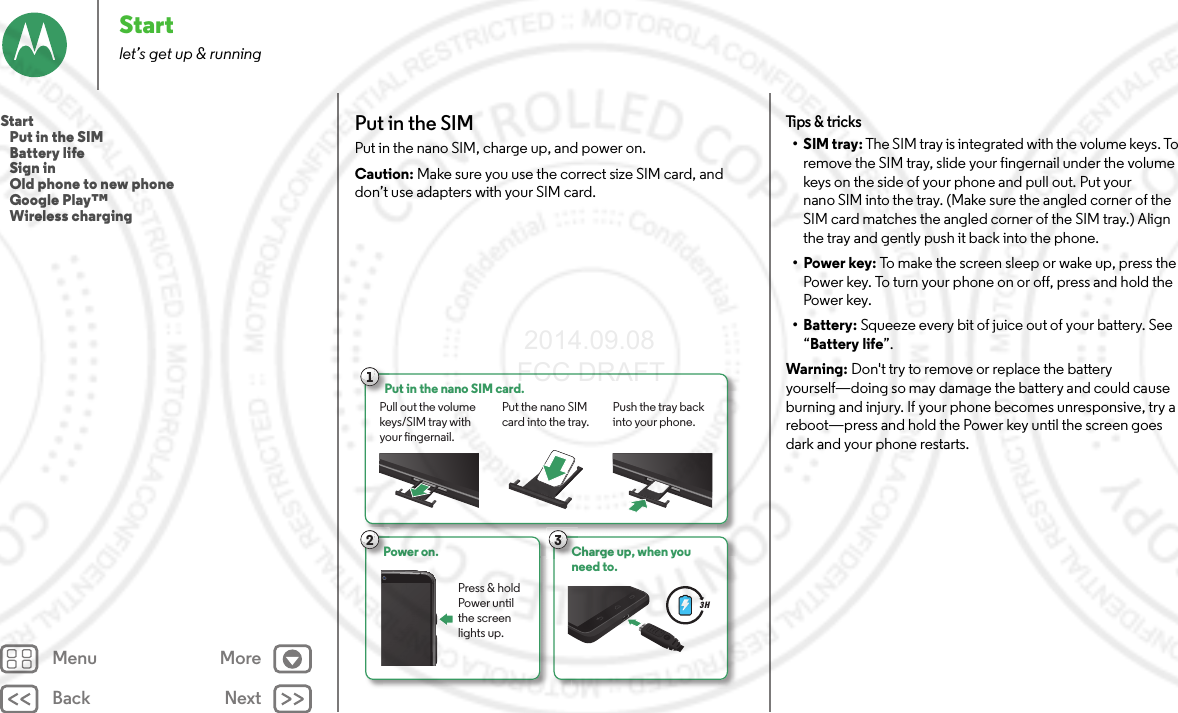 Back NextMenu MoreStartlet’s get up &amp; runningPut in the SIMPut in the nano SIM, charge up, and power on.Caution: Make sure you use the correct size SIM card, and don’t use adapters with your SIM card.1Put in the nano SIM card.Pull out the volume keys/SIM tray with your ngernail.Push the tray back into your phone.Put the nano SIM card into the tray.2Power on. Press &amp; hold Power until the screen lights up.3Charge up, when youneed to.3 HTips &amp; tricks•SIM tray: The SIM tray is integrated with the volume keys. To remove the SIM tray, slide your fingernail under the volume keys on the side of your phone and pull out. Put your nano SIM into the tray. (Make sure the angled corner of the SIM card matches the angled corner of the SIM tray.) Align the tray and gently push it back into the phone.•Power key: To make the screen sleep or wake up, press the Power key. To turn your phone on or off, press and hold the Power key.• Battery: Squeeze every bit of juice out of your battery. See “Battery life”.Warning: Don&apos;t try to remove or replace the battery yourself—doing so may damage the battery and could cause burning and injury. If your phone becomes unresponsive, try a reboot—press and hold the Power key until the screen goes dark and your phone restarts.Start   Put in the SIM   Battery life   Sign in   Old phone to new phone   Google Play™   Wireless charging 2014.09.08 FCC DRAFT