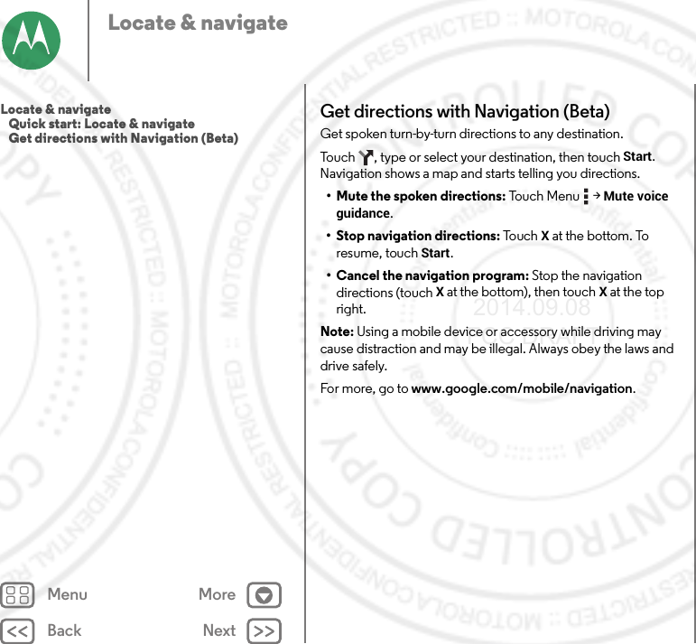 Back NextMenu MoreLocate &amp; navigateGet directions with Navigation (Beta)Get spoken turn-by-turn directions to any destination.Touch  , type or select your destination, then touch Start. Navigation shows a map and starts telling you directions.• Mute the spoken directions: Touch Menu  &gt; Mute voice guidance.• Stop navigation directions: Touc h  X at the bottom. To resume, touch Start.• Cancel the navigation program: Stop the navigation directions (touch X at the bottom), then touchX at the top right.Note: Using a mobile device or accessory while driving may cause distraction and may be illegal. Always obey the laws and drive safely.For more, go to www.google.com/mobile/navigation.Locate &amp; navigate   Quick start: Locate &amp; navigate   Get directions with Navigation (Beta) 2014.09.08 FCC DRAFT