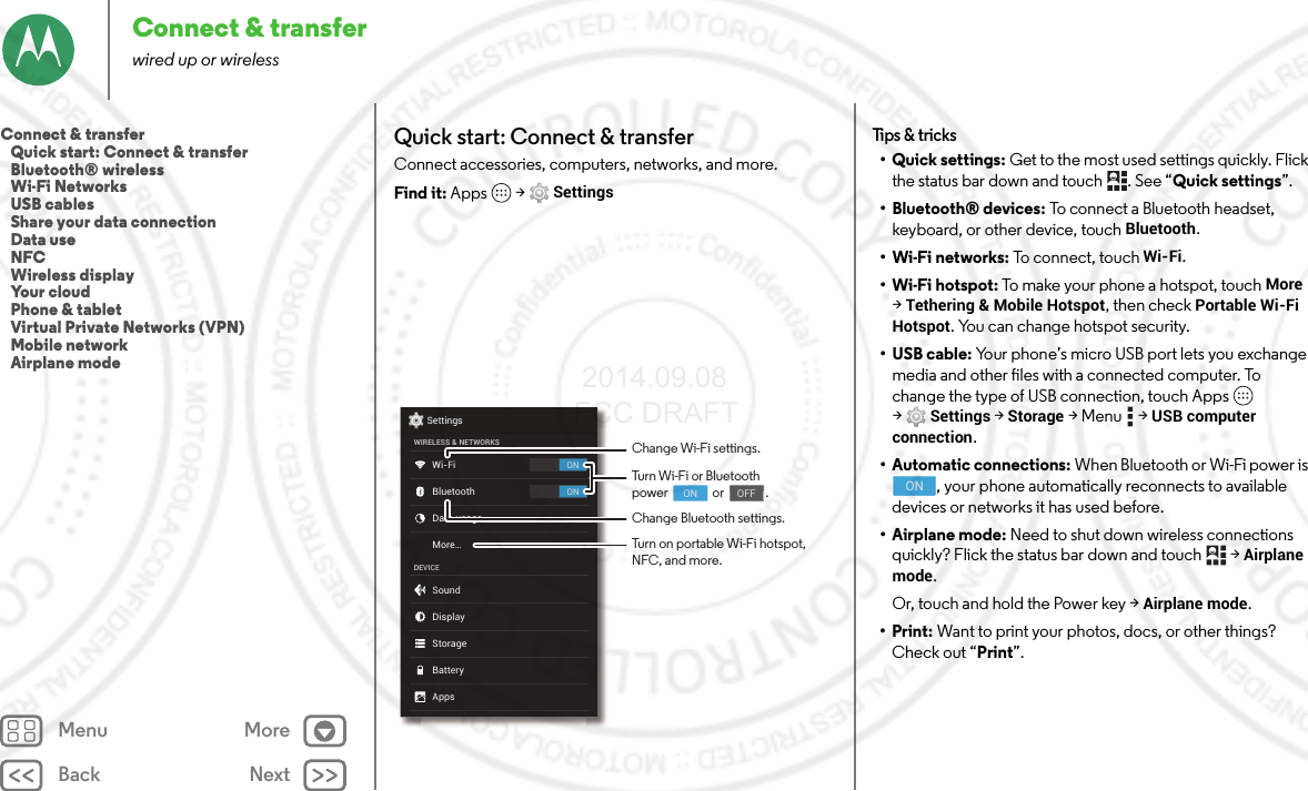 Back NextMenu MoreConnect &amp; transferwired up or wirelessQuick start: Connect &amp; transferConnect accessories, computers, networks, and more.Find it: Apps  &gt;SettingsONONSettingsWIRELESS &amp; NETWORKSDEVICEWi-FiMore...BluetoothData usageSoundAppsDisplayStorageBatteryChange Wi-Fi settings.Change Bluetooth settings.Turn Wi-Fi or Bluetoothpower                or               .                                     ON                                    OFFTurn on portable Wi-Fi hotspot, NFC, and more.Tips &amp; tricks•Quick settings: Get to the most used settings quickly. Flick the status bar down and touch  . See “Quick settings”.• Bluetooth® devices: To connect a Bluetooth headset, keyboard, or other device, touch Bluetooth.•Wi-Fi networks: To connect, touch Wi-Fi.• Wi-Fi hotspot: To make your phone a hotspot, touch More &gt;Tethering &amp; Mobile Hotspot, then check Portable Wi-Fi Hotspot. You can change hotspot security.•USB cable: Your phone’s micro USB port lets you exchange media and other files with a connected computer. To change the type of USB connection, touch Apps  &gt;Settings &gt;Storage &gt;Menu  &gt;USB computer connection.• Automatic connections: When Bluetooth or Wi-Fi power is , your phone automatically reconnects to available devices or networks it has used before.• Airplane mode: Need to shut down wireless connections quickly? Flick the status bar down and touch   &gt;Airplane mode. Or, touch and hold the Power key &gt;Airplane mode.•Print: Want to print your photos, docs, or other things? Check out “Print”.ONConnect &amp; transfer   Quick start: Connect &amp; transfer   Bluetooth® wireless   Wi-Fi Networks   USB cables   Share your data connection   Data use   NFC   Wireless display   Your cloud   Phone &amp; tablet   Virtual Private Networks (VPN)   Mobile network   Airplane mode 2014.09.08 FCC DRAFT