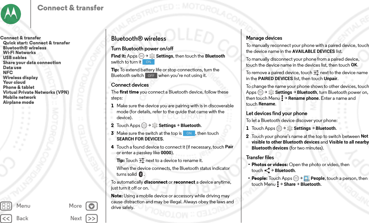 Back NextMenu MoreConnect &amp; transferBluetooth® wirelessTurn Bluetooth power on/offFind it: Apps  &gt;Settings, then touch the Bluetooth switch to turn itTip : To extend battery life or stop connections, turn the Bluetooth switch  when you’re not using it.Connect devicesThe first time you connect a Bluetooth device, follow these steps:  1Make sure the device you are pairing with is in discoverable mode (for details, refer to the guide that came with the device).2Touch Apps  &gt;Settings &gt;Bluetooth.3Make sure the switch at the top is  , then touch SEARCH FOR DEVICES.4Touch a found device to connect it (if necessary, touch Pair or enter a passkey like 0000).Tip : Touch next to a device to rename it.When the device connects, the Bluetooth status indicator turns solid .To automatically disconnect or reconnect a device anytime, just turn it off or on.Note: Using a mobile device or accessory while driving may cause distraction and may be illegal. Always obey the laws and drive safely.ONOFFONManage devicesTo manually reconnect your phone with a paired device, touch the device name in the AVAILABLE DEVICES list.To manually disconnect your phone from a paired device, touch the device name in the devices list, then touchOK.To remove a paired device, touch   next to the device name in the PAIRED DEVICES list, then touch Unpair.To change the name your phone shows to other devices, touch Apps  &gt;Settings &gt;Bluetooth, turn Bluetooth power on, then touch Menu  &gt;Rename phone. Enter a name and touchRename.Let devices find your phoneTo let a Bluetooth device discover your phone:  1Tou c h A p p s  &gt;Settings &gt;Bluetooth.2Touch your phone’s name at the top to switch between Not visible to other Bluetooth devices and Visible to all nearby Bluetooth devices (for two minutes).Transfer files•Photos or videos: Open the photo or video, then touch &gt;Bluetooth.•People: To u c h  Ap p s  &gt;People, touch a person, then touch Menu  &gt;Share &gt;Bluetooth.Connect &amp; transfer   Quick start: Connect &amp; transfer   Bluetooth® wireless   Wi-Fi Networks   USB cables   Share your data connection   Data use   NFC   Wireless display   Your cloud   Phone &amp; tablet   Virtual Private Networks (VPN)   Mobile network   Airplane mode 2014.09.08 FCC DRAFT