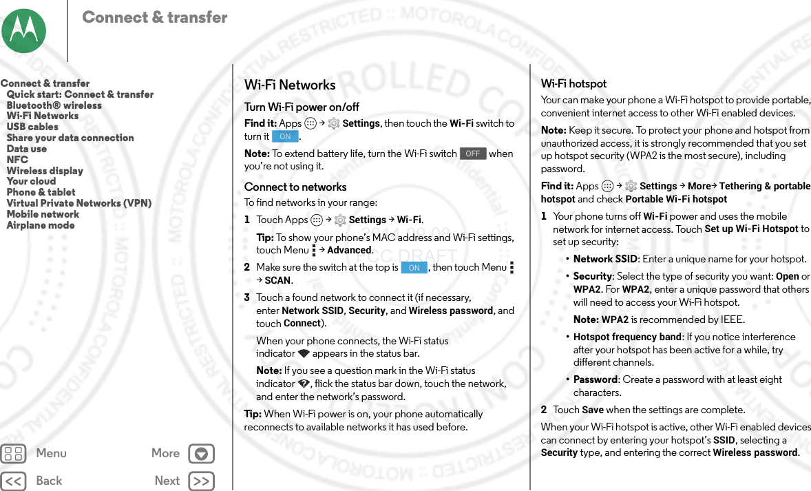 Back NextMenu MoreConnect &amp; transferWi-Fi NetworksTurn Wi-Fi power on/offFind it: Apps  &gt;Settings, then touch the Wi-Fi switch to turn it  .Note: To extend battery life, turn the Wi-Fi switch   when you’re not using it.Connect to networksTo find networks in your range:  1Touch Apps  &gt;Settings &gt;Wi-Fi.Tip : To show your phone’s MAC address and Wi-Fi settings, touch Menu  &gt;Advanced.2Make sure the switch at the top is  , then touch Menu  &gt;SCAN.3Touch a found network to connect it (if necessary, enterNetwork SSID, Security, and Wireless password, and touch Connect).When your phone connects, the Wi-Fi status indicator appears in the status bar.Note: If you see a question mark in the Wi-Fi status indicator , flick the status bar down, touch the network, and enter the network’s password.Tip : When Wi-Fi power is on, your phone automatically reconnects to available networks it has used before.ONOFFONWi-Fi hotspotYour can make your phone a Wi-Fi hotspot to provide portable, convenient internet access to other Wi-Fi enabled devices.Note: Keep it secure. To protect your phone and hotspot from unauthorized access, it is strongly recommended that you set up hotspot security (WPA2 is the most secure), including password.Find it: Apps  &gt;Settings &gt;More&gt;Tethering &amp; portable hotspot and check Portable Wi-Fi hotspot  1Your phone turns off Wi-Fi power and uses the mobile network for internet access. Touch Set up Wi-Fi Hotspot to set up security:•Network SSID: Enter a unique name for your hotspot.•Security: Select the type of security you want: Open or WPA2. For WPA2, enter a unique password that others will need to access your Wi-Fi hotspot.Note: WPA2 is recommended by IEEE.•Hotspot frequency band: If you notice interference after your hotspot has been active for a while, try different channels.•Password: Create a password with at least eight characters.2To u c h  Save when the settings are complete.When your Wi-Fi hotspot is active, other Wi-Fi enabled devices can connect by entering your hotspot’s SSID, selecting a Security type, and entering the correct Wireless password.Connect &amp; transfer   Quick start: Connect &amp; transfer   Bluetooth® wireless   Wi-Fi Networks   USB cables   Share your data connection   Data use   NFC   Wireless display   Your cloud   Phone &amp; tablet   Virtual Private Networks (VPN)   Mobile network   Airplane mode 2014.09.08 FCC DRAFT