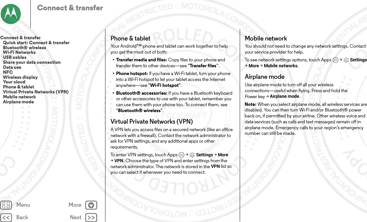 Back NextMenu MoreConnect &amp; transferPhone &amp; tabletYour Android™ phone and tablet can work together to help you get the most out of both:• Transfer media and files: Copy files to your phone and transfer them to other devices—see “Transfer files”.• Phone hotspot: If you have a Wi-Fi tablet, turn your phone into a Wi-Fi hotspot to let your tablet access the Internet anywhere—see “Wi-Fi hotspot”.• Bluetooth® accessories: If you have a Bluetooth keyboard or other accessories to use with your tablet, remember you can use them with your phone too. To connect them, see “Bluetooth® wireless”.Virtual Private Networks (VPN)A VPN lets you access files on a secured network (like an office network with a firewall). Contact the network administrator to ask for VPN settings, and any additional apps or other requirements.To enter VPN settings, touch Apps  &gt;Settings &gt;More &gt;VPN. Choose the type of VPN and enter settings from the network administrator. The network is stored in the VPN list so you can select it whenever you need to connect.Mobile networkYou should not need to change any network settings. Contact your service provider for help.To see network settings options, touch Apps  &gt;Settings &gt;More &gt;Mobile networks.Airplane modeUse airplane mode to turn off all your wireless connections—useful when flying. Press and hold the Power key &gt;Airplane mode.Note: When you select airplane mode, all wireless services are disabled. You can then turn Wi-Fi and/or Bluetooth® power back on, if permitted by your airline. Other wireless voice and data services (such as calls and text messages) remain off in airplane mode. Emergency calls to your region’s emergency number can still be made.Connect &amp; transfer   Quick start: Connect &amp; transfer   Bluetooth® wireless   Wi-Fi Networks   USB cables   Share your data connection   Data use   NFC   Wireless display   Your cloud   Phone &amp; tablet   Virtual Private Networks (VPN)   Mobile network   Airplane mode 2014.09.08 FCC DRAFT