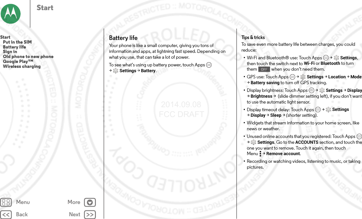 Back NextMenu MoreStartBattery lifeYour phone is like a small computer, giving you tons of information and apps, at lightning fast speed. Depending on what you use, that can take a lot of power.To see what’s using up battery power, touch Apps  &gt;Settings &gt;Battery.Tips &amp; tricksTo save even more battery life between charges, you could reduce:•Wi-Fi and Bluetooth® use: Touch Apps  &gt;Settings, then touch the switch next to Wi-Fi or Bluetooth to turn them   when you don’t need them.•GPS use: Touch Apps  &gt;Settings &gt;Location &gt;Mode &gt;Battery saving to turn off GPS tracking.•Display brightness: Touch Apps  &gt;Settings &gt;Display &gt;Brightness &gt;  (slide dimmer setting left), if you don’t want to use the automatic light sensor.•Display timeout delay: Touch Apps  &gt;Settings &gt;Display &gt;Sleep &gt; (shorter setting).•Widgets that stream information to your home screen, like news or weather.•Unused online accounts that you registered: Touch Apps  &gt;Settings. Go to the ACCOUNTS section, and touch the one you want to remove. Touch it again, then touch Menu &gt;Remove account.•Recording or watching videos, listening to music, or taking pictures.OFFStart   Put in the SIM   Battery life   Sign in   Old phone to new phone   Google Play™   Wireless charging 2014.09.08 FCC DRAFT