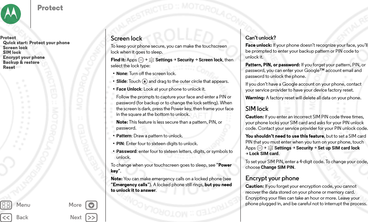 Back NextMenu MoreProtectScreen lockTo keep your phone secure, you can make the touchscreen lock when it goes to sleep.Find it: Apps  &gt;Settings &gt;Security &gt;Screen lock, then select the lock type:•None: Turn off the screen lock.•Slide: Touch  and drag to the outer circle that appears.•Face Unlock: Look at your phone to unlock it.Follow the prompts to capture your face and enter a PIN or password (for backup or to change the lock setting). When the screen is dark, press the Power key, then frame your face in the square at the bottom to unlock.Note: This feature is less secure than a pattern, PIN, or password.•Pattern: Draw a pattern to unlock.•PIN: Enter four to sixteen digits to unlock.•Password: enter four to sixteen letters, digits, or symbols to unlock.To change when your touchscreen goes to sleep, see “Power key”.Note: You can make emergency calls on a locked phone (see “Emergency calls”). A locked phone still rings, but you need to unlock it to answer.Can’t unlock?Face unlock: If your phone doesn’t recognize your face, you’ll be prompted to enter your backup pattern or PIN code to unlock it.Pattern, PIN, or password: If you forget your pattern, PIN, or password, you can enter your Google™ account email and password to unlock the phone.If you don’t have a Google account on your phone, contact your service provider to have your device factory reset.Warning: A factory reset will delete all data on your phone.SIM lockCaution: If you enter an incorrect SIM PIN code three times, your phone locks your SIM card and asks for your PIN unlock code. Contact your service provider for your PIN unlock code.You shouldn’t need to use this feature, but to set a SIM card PIN that you must enter when you turn on your phone, touch Apps  &gt;Settings &gt;Security &gt;Set up SIM card lock &gt;Lock SIM card.To set your SIM PIN, enter a 4-digit code. To change your code, choose Change SIM PIN.Encrypt your phoneCaution: If you forget your encryption code, you cannot recover the data stored on your phone or memory card. Encrypting your files can take an hour or more. Leave your phone plugged in, and be careful not to interrupt the process.Protect   Quick start: Protect your phone   Screen lock   SIM lock   Encrypt your phone   Backup &amp; restore   Reset 2014.09.08 FCC DRAFT