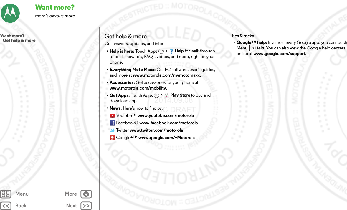 Back NextMenu MoreWant more?there’s always moreGet help &amp; moreGet answers, updates, and info:•Help is here: To u c h  A p p s  &gt;Help for walk-through tutorials, how-to’s, FAQs, videos, and more, right on your phone.• Everything Moto Maxx: Get PC software, user’s guides, and more at www.motorola.com/mymotomaxx.• Accessories: Get accessories for your phone at www.motorola.com/mobility.• Get Apps: Touc h  Ap p s  &gt;Play Store to buy and download apps.•News: Here’s how to find us:Yo uTu b e ™ www.youtube.com/motorolaFacebook® www.facebook.com/motorolaTwitter www.twitter.com/motorolaGoogle+™ www.google.com/+MotorolaTips &amp; tricks•Google™ help: In almost every Google app, you can touch Menu  &gt;Help. You can also view the Google help centers online at www.google.com/support.Want more?   Get help &amp; more 2014.09.08 FCC DRAFT