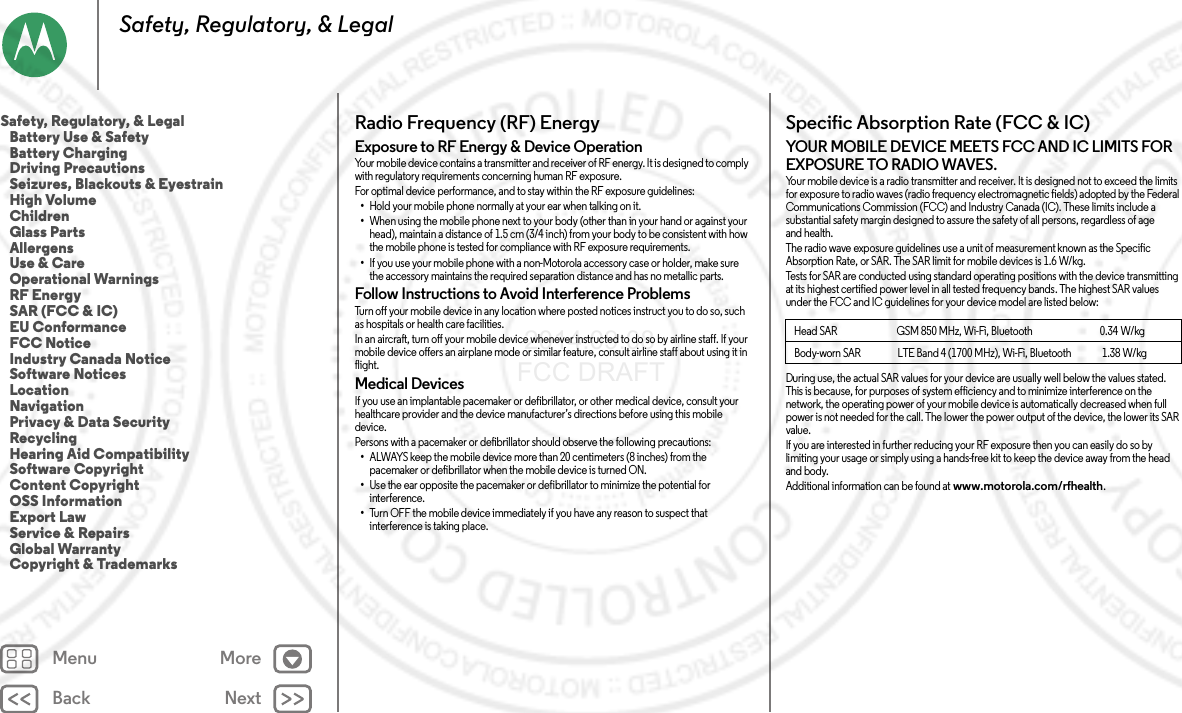 Back NextMenu MoreSafety, Regulatory, &amp; LegalRadio Frequency (RF) EnergyRF EnergyExposure to RF Energy &amp; Device OperationYour mobile device contains a transmitter and receiver of RF energy. It is designed to comply with regulatory requirements concerning human RF exposure.For optimal device performance, and to stay within the RF exposure guidelines:•Hold your mobile phone normally at your ear when talking on it.•When using the mobile phone next to your body (other than in your hand or against your head), maintain a distance of 1.5 cm (3/4 inch) from your body to be consistent with how the mobile phone is tested for compliance with RF exposure requirements.•If you use your mobile phone with a non-Motorola accessory case or holder, make sure the accessory maintains the required separation distance and has no metallic parts.Follow Instructions to Avoid Interference ProblemsTurn off your mobile device in any location where posted notices instruct you to do so, such as hospitals or health care facilities.In an aircraft, turn off your mobile device whenever instructed to do so by airline staff. If your mobile device offers an airplane mode or similar feature, consult airline staff about using it in flight.Medical DevicesIf you use an implantable pacemaker or defibrillator, or other medical device, consult your healthcare provider and the device manufacturer’s directions before using this mobile device.Persons with a pacemaker or defibrillator should observe the following precautions:•ALWAYS keep the mobile device more than 20 centimeters (8 inches) from the pacemaker or defibrillator when the mobile device is turned ON.•Use the ear opposite the pacemaker or defibrillator to minimize the potential for interference.•Turn OFF the mobile device immediately if you have any reason to suspect that interference is taking place.Specific Absorption Rate (FCC &amp; IC)SAR (FCC  &amp; IC)YOUR MOBILE DEVICE MEETS FCC AND IC LIMITS FOR EXPOSURE TO RADIO WAVES.Your mobile device is a radio transmitter and receiver. It is designed not to exceed the limits for exposure to radio waves (radio frequency electromagnetic fields) adopted by the Federal Communications Commission (FCC) and Industry Canada (IC). These limits include a substantial safety margin designed to assure the safety of all persons, regardless of age and health.The radio wave exposure guidelines use a unit of measurement known as the Specific Absorption Rate, or SAR. The SAR limit for mobile devices is 1.6 W/kg.Tests for SAR are conducted using standard operating positions with the device transmitting at its highest certified power level in all tested frequency bands. The highest SAR values under the FCC and IC guidelines for your device model are listed below:During use, the actual SAR values for your device are usually well below the values stated. This is because, for purposes of system efficiency and to minimize interference on the network, the operating power of your mobile device is automatically decreased when full power is not needed for the call. The lower the power output of the device, the lower its SAR value.If you are interested in further reducing your RF exposure then you can easily do so by limiting your usage or simply using a hands-free kit to keep the device away from the head and body.Additional information can be found at www.motorola.com/rfhealth.Head SAR                             GSM 850 MHz, Wi-Fi, Bluetooth                                 0.34 W/kgBody-worn SAR                  LTE Band 4 (1700 MHz), Wi-Fi, Bluetooth               1.38 W/kgSafety, Regulatory, &amp; Legal   Battery Use &amp; Safety   Battery Charging   Driving Precautions   Seizures, Blackouts &amp; Eyestrain   High Volume   Children   Glass Parts   Allergens   Use &amp; Care   Operational Warnings   RF Energy   SAR (FCC &amp; IC)   EU Conformance   FCC Notice   Industry Canada Notice   Software Notices   Location   Navigation   Privacy &amp; Data Security   Recycling   Hearing Aid Compatibility   Software Copyright   Content Copyright   OSS Information   Export Law   Service &amp; Repairs   Global Warranty   Copyright &amp; Trademarks 2014.09.08 FCC DRAFT