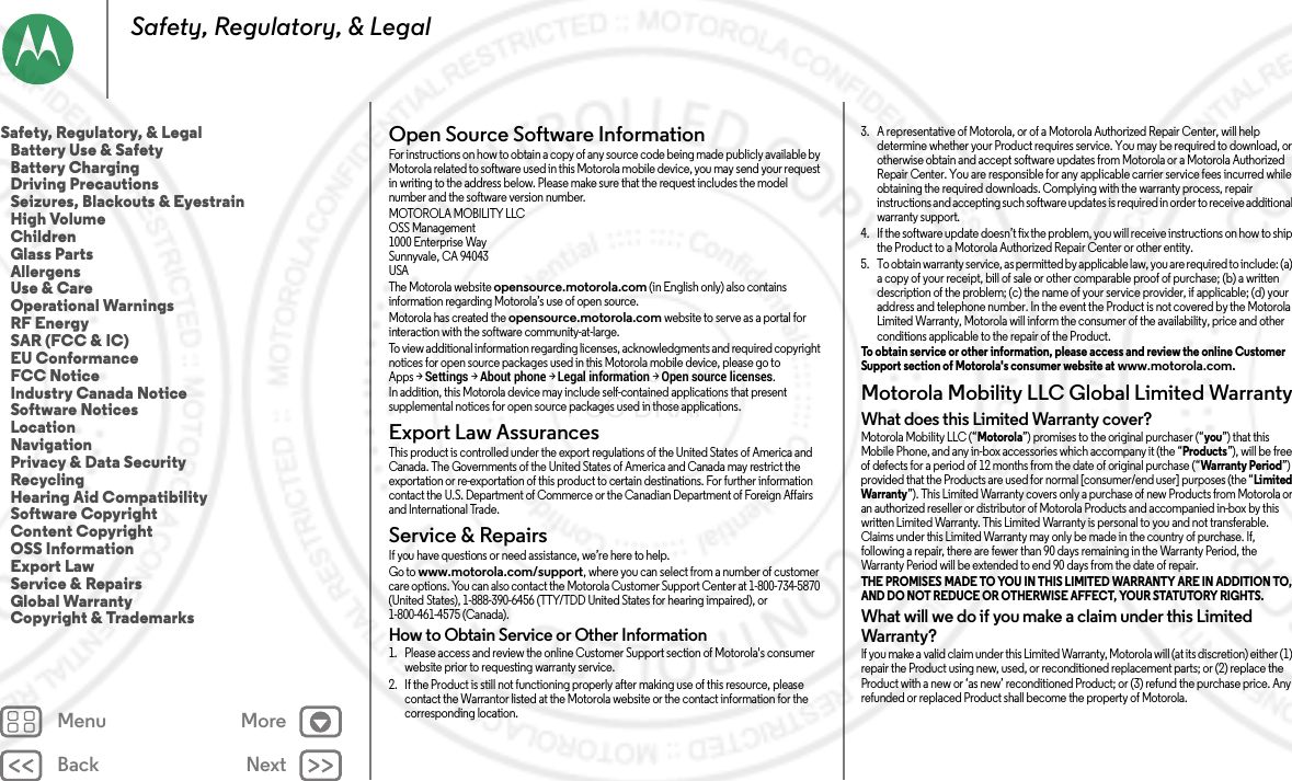 Back NextMenu MoreSafety, Regulatory, &amp; LegalOpen Source Software InformationOSS InformationFor instructions on how to obtain a copy of any source code being made publicly available by Motorola related to software used in this Motorola mobile device, you may send your request in writing to the address below. Please make sure that the request includes the model number and the software version number.MOTOROLA MOBILITY LLCOSS Management1000 Enterprise WaySunnyvale, CA 94043USAThe Motorola website opensource.motorola.com (in English only) also contains information regarding Motorola’s use of open source.Motorola has created the opensource.motorola.com website to serve as a portal for interaction with the software community-at-large.To view additional information regarding licenses, acknowledgments and required copyright notices for open source packages used in this Motorola mobile device, please go to Apps &gt;Settings &gt;About phone &gt;Legal information &gt;Open source licenses. In addition, this Motorola device may include self-contained applications that present supplemental notices for open source packages used in those applications.Export Law AssurancesExport LawThis product is controlled under the export regulations of the United States of America and Canada. The Governments of the United States of America and Canada may restrict the exportation or re-exportation of this product to certain destinations. For further information contact the U.S. Department of Commerce or the Canadian Department of Foreign Affairs and International Trade.Service &amp; RepairsService &amp; Repair sIf you have questions or need assistance, we’re here to help.Go to www.motorola.com/support, where you can select from a number of customer care options. You can also contact the Motorola Customer Support Center at 1-800-734-5870 (United States), 1-888-390-6456 (TTY/TDD United States for hearing impaired), or 1-800-461-4575 (Canada).How to Obtain Service or Other Information  1. Please access and review the online Customer Support section of Motorola&apos;s consumer website prior to requesting warranty service.2. If the Product is still not functioning properly after making use of this resource, please contact the Warrantor listed at the Motorola website or the contact information for the corresponding location.3. A representative of Motorola, or of a Motorola Authorized Repair Center, will help determine whether your Product requires service. You may be required to download, or otherwise obtain and accept software updates from Motorola or a Motorola Authorized Repair Center. You are responsible for any applicable carrier service fees incurred while obtaining the required downloads. Complying with the warranty process, repair instructions and accepting such software updates is required in order to receive additional warranty support.4. If the software update doesn’t fix the problem, you will receive instructions on how to ship the Product to a Motorola Authorized Repair Center or other entity.5. To obtain warranty service, as permitted by applicable law, you are required to include: (a) a copy of your receipt, bill of sale or other comparable proof of purchase; (b) a written description of the problem; (c) the name of your service provider, if applicable; (d) your address and telephone number. In the event the Product is not covered by the Motorola Limited Warranty, Motorola will inform the consumer of the availability, price and other conditions applicable to the repair of the Product.To obtain service or other information, please access and review the online Customer Support section of Motorola&apos;s consumer website at www.motorola.com.Motorola Mobility LLC Global Limited WarrantyGlob al Warr antyWhat does this Limited Warranty cover?Motorola Mobility LLC (“Motorola”) promises to the original purchaser (“you”) that this Mobile Phone, and any in-box accessories which accompany it (the “Products”), will be free of defects for a period of 12 months from the date of original purchase (“Warranty Period”) provided that the Products are used for normal [consumer/end user] purposes (the “Limited Warranty”). This Limited Warranty covers only a purchase of new Products from Motorola or an authorized reseller or distributor of Motorola Products and accompanied in-box by this written Limited Warranty. This Limited Warranty is personal to you and not transferable. Claims under this Limited Warranty may only be made in the country of purchase. If, following a repair, there are fewer than 90 days remaining in the Warranty Period, the Warranty Period will be extended to end 90 days from the date of repair.THE PROMISES MADE TO YOU IN THIS LIMITED WARRANTY ARE IN ADDITION TO, AND DO NOT REDUCE OR OTHERWISE AFFECT, YOUR STATUTORY RIGHTS. What will we do if you make a claim under this Limited Warranty?If you make a valid claim under this Limited Warranty, Motorola will (at its discretion) either (1) repair the Product using new, used, or reconditioned replacement parts; or (2) replace the Product with a new or ‘as new’ reconditioned Product; or (3) refund the purchase price. Any refunded or replaced Product shall become the property of Motorola.Safety, Regulatory, &amp; Legal   Battery Use &amp; Safety   Battery Charging   Driving Precautions   Seizures, Blackouts &amp; Eyestrain   High Volume   Children   Glass Parts   Allergens   Use &amp; Care   Operational Warnings   RF Energy   SAR (FCC &amp; IC)   EU Conformance   FCC Notice   Industry Canada Notice   Software Notices   Location   Navigation   Privacy &amp; Data Security   Recycling   Hearing Aid Compatibility   Software Copyright   Content Copyright   OSS Information   Export Law   Service &amp; Repairs   Global Warranty   Copyright &amp; Trademarks 2014.09.08 FCC DRAFT