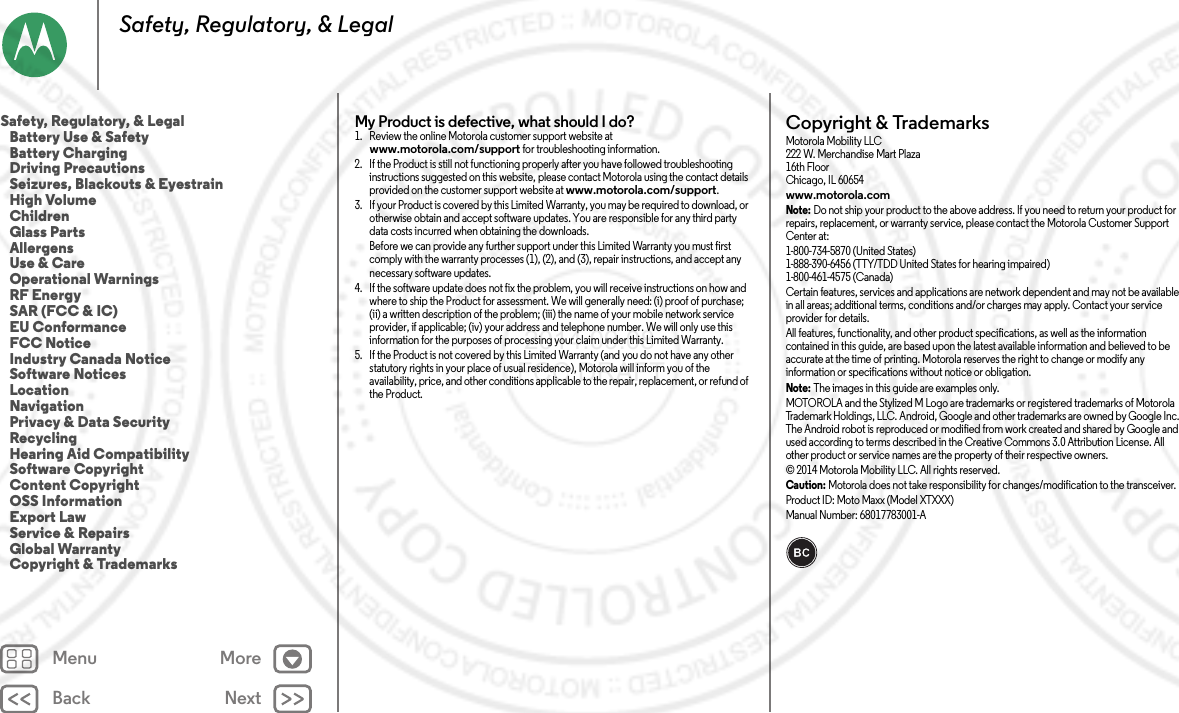 Back NextMenu MoreSafety, Regulatory, &amp; LegalMy Product is defective, what should I do? 1. Review the online Motorola customer support website at www.motorola.com/support for troubleshooting information.2. If the Product is still not functioning properly after you have followed troubleshooting instructions suggested on this website, please contact Motorola using the contact details provided on the customer support website at www.motorola.com/support.3. If your Product is covered by this Limited Warranty, you may be required to download, or otherwise obtain and accept software updates. You are responsible for any third party data costs incurred when obtaining the downloads.Before we can provide any further support under this Limited Warranty you must first comply with the warranty processes (1), (2), and (3), repair instructions, and accept any necessary software updates.4. If the software update does not fix the problem, you will receive instructions on how and where to ship the Product for assessment. We will generally need: (i) proof of purchase; (ii) a written description of the problem; (iii) the name of your mobile network service provider, if applicable; (iv) your address and telephone number. We will only use this information for the purposes of processing your claim under this Limited Warranty.5. If the Product is not covered by this Limited Warranty (and you do not have any other statutory rights in your place of usual residence), Motorola will inform you of the availability, price, and other conditions applicable to the repair, replacement, or refund of the Product.Copyright &amp; TrademarksCopyri ght &amp; Tradema rksMotorola Mobility LLC222 W. Merchandise Mart Plaza16th FloorChicago, IL 60654www.motorola.comNote: Do not ship your product to the above address. If you need to return your product for repairs, replacement, or warranty service, please contact the Motorola Customer Support Center at:1-800-734-5870 (United States)1-888-390-6456 (TTY/TDD United States for hearing impaired)1-800-461-4575 (Canada)Certain features, services and applications are network dependent and may not be available in all areas; additional terms, conditions and/or charges may apply. Contact your service provider for details.All features, functionality, and other product specifications, as well as the information contained in this guide, are based upon the latest available information and believed to be accurate at the time of printing. Motorola reserves the right to change or modify any information or specifications without notice or obligation.Note: The images in this guide are examples only.MOTOROLA and the Stylized M Logo are trademarks or registered trademarks of Motorola Trademark Holdings, LLC. Android, Google and other trademarks are owned by Google Inc. The Android robot is reproduced or modified from work created and shared by Google and used according to terms described in the Creative Commons 3.0 Attribution License. All other product or service names are the property of their respective owners.© 2014 Motorola Mobility LLC. All rights reserved.Caution: Motorola does not take responsibility for changes/modification to the transceiver.Product ID: Moto Maxx (Model XTXXX)Manual Number: 68017783001-ASafety, Regulatory, &amp; Legal   Battery Use &amp; Safety   Battery Charging   Driving Precautions   Seizures, Blackouts &amp; Eyestrain   High Volume   Children   Glass Parts   Allergens   Use &amp; Care   Operational Warnings   RF Energy   SAR (FCC &amp; IC)   EU Conformance   FCC Notice   Industry Canada Notice   Software Notices   Location   Navigation   Privacy &amp; Data Security   Recycling   Hearing Aid Compatibility   Software Copyright   Content Copyright   OSS Information   Export Law   Service &amp; Repairs   Global Warranty   Copyright &amp; Trademarks 2014.09.08 FCC DRAFT