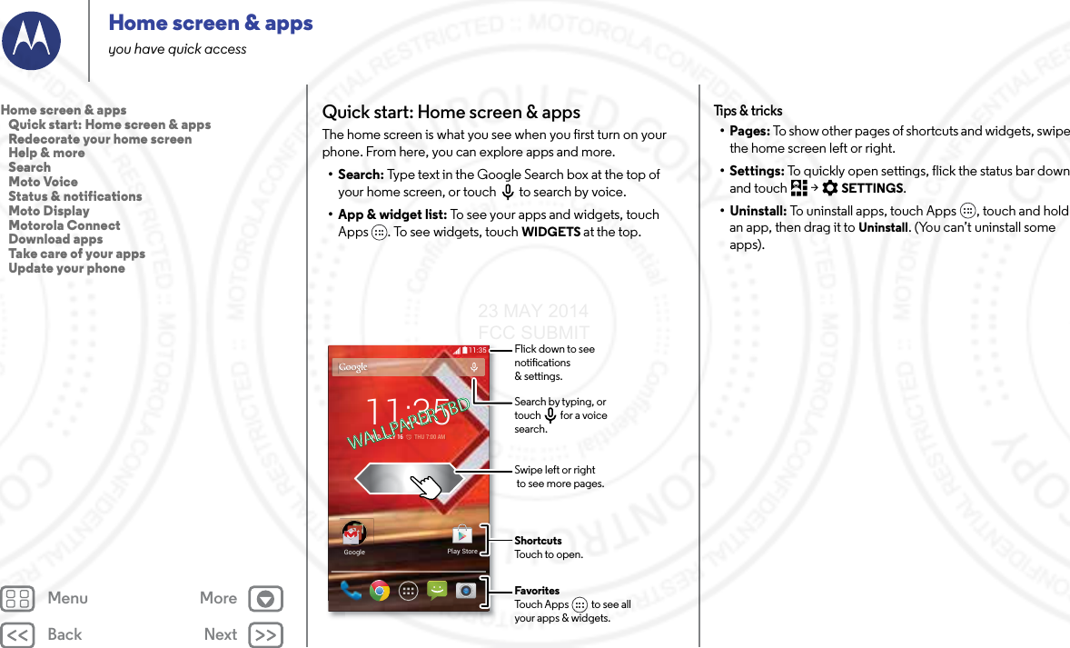 Back NextMenu MoreHome screen &amp; appsyou have quick accessQuick start: Home screen &amp; appsThe home screen is what you see when you first turn on your phone. From here, you can explore apps and more. •Search: Type text in the Google Search box at the top of your home screen, or touch to search by voice.• App &amp; widget list: To see your apps and widgets, touch Apps . To see widgets, touch WIDGETS at the top.11:35GoogleGooglePlay Store11:35WED, JULY 16         THU 7:00 AMFavoritesTouch Apps          to see allyour apps &amp; widgets.       Flick down to seenotications &amp; settings.Search by typing, ortouch         for a voice search.Swipe left or right to see more pages.ShortcutsTouch to open.WALLPAPER TBDWALLPAPER TBDTips &amp; tricks•Pages: To show other pages of shortcuts and widgets, swipe the home screen left or right.• Settings: To quickly open settings, flick the status bar down and touch  &gt; SETTINGS.• Uninstall: To uninstall apps, touch Apps , touch and hold an app, then drag it to Uninstall. (You can’t uninstall some apps).Home screen &amp; apps   Quick start: Home screen &amp; apps   Redecorate your home screen   Help &amp; more   Search   Moto Voice   Status &amp; notifications   Moto Display   Motorola Connect   Download apps   Take care of your apps   Update your phone23 MAY 2014 FCC SUBMIT