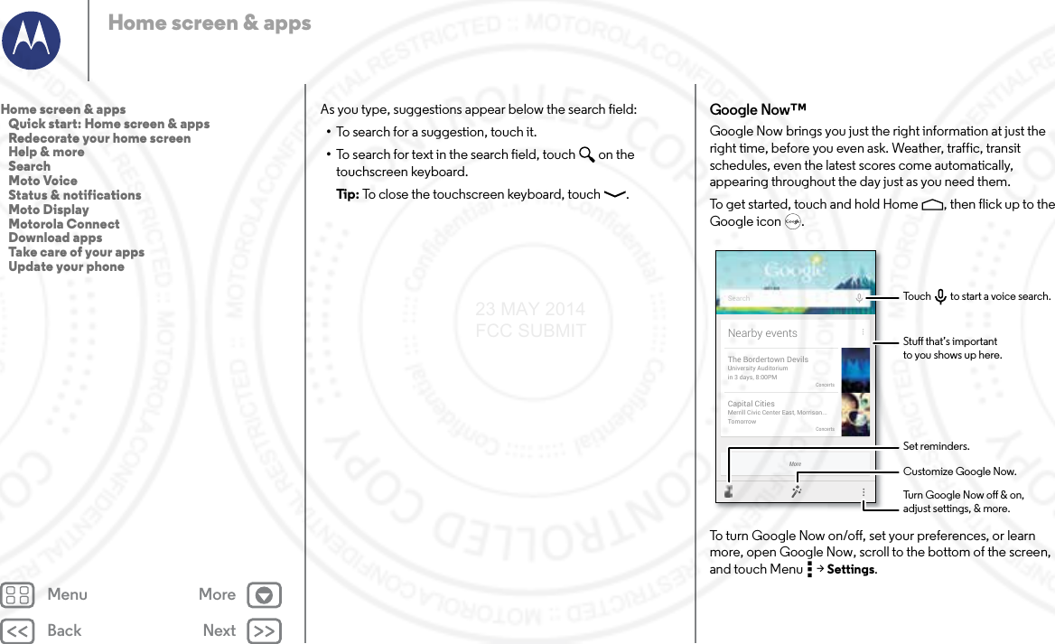 Back NextMenu MoreHome screen &amp; appsAs you type, suggestions appear below the search field:•To search for a suggestion, touch it.•To search for text in the search field, touch  on the touchscreen keyboard.Tip : To close the touchscreen keyboard, touch .Google Now™Google Now brings you just the right information at just the right time, before you even ask. Weather, traffic, transit schedules, even the latest scores come automatically, appearing throughout the day just as you need them.To get started, touch and hold Home , then flick up to the Google icon .To turn Google Now on/off, set your preferences, or learn more, open Google Now, scroll to the bottom of the screen, and touch Menu  &gt; Settings.MoreNearby eventsThe Bordertown DevilsUniversity Auditoriumin 3 days, 8:00PMConcertsCapital CitiesMerrill Civic Center East, Morrison...TomorrowConcertsSearchStu that’s importantto you shows up here.Customize Google Now.Turn Google Now o &amp; on,adjust settings, &amp; more.Set reminders.Touch         to start a voice search.Home screen &amp; apps   Quick start: Home screen &amp; apps   Redecorate your home screen   Help &amp; more   Search   Moto Voice   Status &amp; notifications   Moto Display   Motorola Connect   Download apps   Take care of your apps   Update your phone23 MAY 2014 FCC SUBMIT