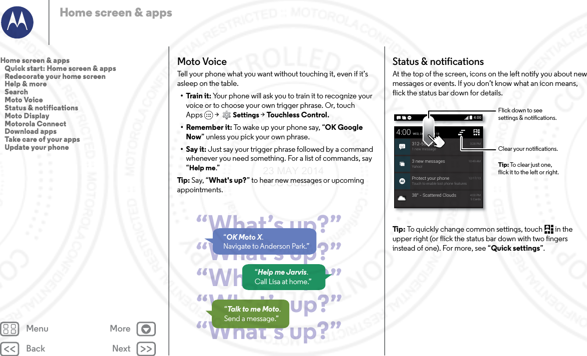 Back NextMenu MoreHome screen &amp; appsMoto VoiceTell your phone what you want without touching it, even if it’s asleep on the table. • Train it: Your phone will ask you to train it to recognize your voice or to choose your own trigger phrase. Or, touch Apps &gt;  Settings &gt; Touchless Control.• Remember it: To wake up your phone say, “OK Google Now” unless you pick your own phrase.•Say it: Just say your trigger phrase followed by a command whenever you need something. For a list of commands, say “Help me.”Tip : Say, “What&apos;s up?” to hear new messages or upcoming appointments.“What’s up?”“What’s up?”“What’s up?”“What’s up?”“What’s up?”“OK Moto X. Navigate to Anderson Park.”“Help me Jarvis. Call Lisa at home.”“Talk to me Moto.Send a message.”Status &amp; notificationsAt the top of the screen, icons on the left notify you about new messages or events. If you don’t know what an icon means, flick the status bar down for details.Tip : To quickly change common settings, touch  in the upper right (or flick the status bar down with two fingers instead of one). For more, see “Quick settings”.4:003 new messagesYahoo!10:49 AMProtect your phoneTouch to enable lost phone features12/17/134:00WED, DECEMBER 18312-555-12341 new message3:28 PM38° - Scattered Clouds 4:00 PM5 CardsClear your notications.Flick down to seesettings &amp; notications.Tip: To clear just one,flick it to the left or right.Home screen &amp; apps   Quick start: Home screen &amp; apps   Redecorate your home screen   Help &amp; more   Search   Moto Voice   Status &amp; notifications   Moto Display   Motorola Connect   Download apps   Take care of your apps   Update your phone23 MAY 2014 FCC SUBMIT