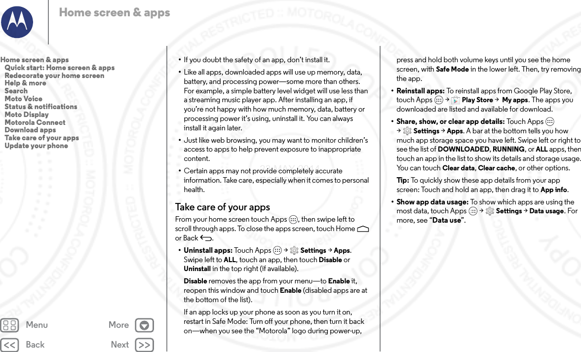 Back NextMenu MoreHome screen &amp; apps•If you doubt the safety of an app, don’t install it.•Like all apps, downloaded apps will use up memory, data, battery, and processing power—some more than others. For example, a simple battery level widget will use less than a streaming music player app. After installing an app, if you’re not happy with how much memory, data, battery or processing power it’s using, uninstall it. You can always install it again later.•Just like web browsing, you may want to monitor children’s access to apps to help prevent exposure to inappropriate content.•Certain apps may not provide completely accurate information. Take care, especially when it comes to personal health.Take care of your appsFrom your home screen touch Apps , then swipe left to scroll through apps. To close the apps screen, touch Home  or Back .• Uninstall apps: To u c h  A p p s  &gt; Settings &gt; Apps. Swipe left to ALL, touch an app, then touch Disable or Uninstall in the top right (if available).Disable removes the app from your menu—to Enable it, reopen this window and touch Enable (disabled apps are at the bottom of the list).If an app locks up your phone as soon as you turn it on, restart in Safe Mode: Turn off your phone, then turn it back on—when you see the “Motorola” logo during power-up, press and hold both volume keys until you see the home screen, with Safe Mode in the lower left. Then, try removing the app.• Reinstall apps: To reinstall apps from Google Play Store, touch Apps  &gt; Play Store &gt; My apps. The apps you downloaded are listed and available for download.• Share, show, or clear app details: To u c h  A p p s  &gt;Settings &gt; Apps. A bar at the bottom tells you how much app storage space you have left. Swipe left or right to see the list of DOWNLOADED, RUNNING, or ALL apps, then touch an app in the list to show its details and storage usage. You can touch Clear data, Clear cache, or other options.Ti p:   To quickly show these app details from your app screen: Touch and hold an app, then drag it to App info.•Show app data usage: To show which apps are using the most data, touch Apps  &gt; Settings &gt; Data usage. For more, see “Data use”.Home screen &amp; apps   Quick start: Home screen &amp; apps   Redecorate your home screen   Help &amp; more   Search   Moto Voice   Status &amp; notifications   Moto Display   Motorola Connect   Download apps   Take care of your apps   Update your phone23 MAY 2014 FCC SUBMIT