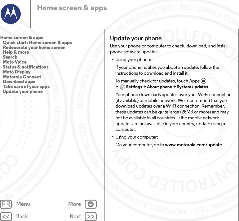 Back NextMenu MoreHome screen &amp; appsUpdate your phoneUse your phone or computer to check, download, and install phone software updates:•Using your phone:If your phone notifies you about an update, follow the instructions to download and install it.To manually check for updates, touch Apps  &gt;Settings &gt; About phone &gt; System updates.Your phone downloads updates over your Wi-Fi connection (if available) or mobile network. We recommend that you download updates over a Wi-Fi connection. Remember, these updates can be quite large (25MB or more) and may not be available in all countries. If the mobile network updates are not available in your country, update using a computer.•Using your computer:On your computer, go to www.motorola.com/update.Home screen &amp; apps   Quick start: Home screen &amp; apps   Redecorate your home screen   Help &amp; more   Search   Moto Voice   Status &amp; notifications   Moto Display   Motorola Connect   Download apps   Take care of your apps   Update your phone23 MAY 2014 FCC SUBMIT