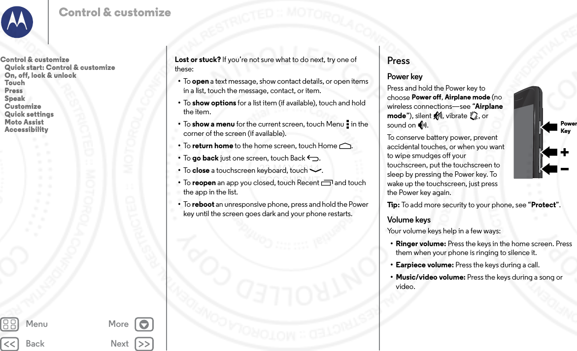 Back NextMenu MoreControl &amp; customizeLost or stuck? If you’re not sure what to do next, try one of these:•To   open a text message, show contact details, or open items in a list, touch the message, contact, or item.•To   show options for a list item (if available), touch and hold the item.•To   show a menu for the current screen, touch Menu  in the corner of the screen (if available).•To   return home to the home screen, touch Home .•To   go back just one screen, touch Back .•To   close a touchscreen keyboard, touch .•To   reopen an app you closed, touch Recent  and touch the app in the list.•To   reboot an unresponsive phone, press and hold the Power key until the screen goes dark and your phone restarts.PressPower keyPress and hold the Power key to choose Power off, Airplane mode (no wireless connections—see “Airplane mode”), silent , vibrate , or sound on .To conserve battery power, prevent accidental touches, or when you want to wipe smudges off your touchscreen, put the touchscreen to sleep by pressing the Power key. To wake up the touchscreen, just press the Power key again.Tip : To add more security to your phone, see “Protect”.Volume keysYour volume keys help in a few ways:•Ringer volume: Press the keys in the home screen. Press them when your phone is ringing to silence it.• Earpiece volume: Press the keys during a call.• Music/video volume: Press the keys during a song or video.PowerKeyControl &amp; customize   Quick start: Control &amp; customize   On, off, lock &amp; unlock   Touch   Press   Speak   Customize   Quick settings   Moto Assist   Accessibility23 MAY 2014 FCC SUBMIT