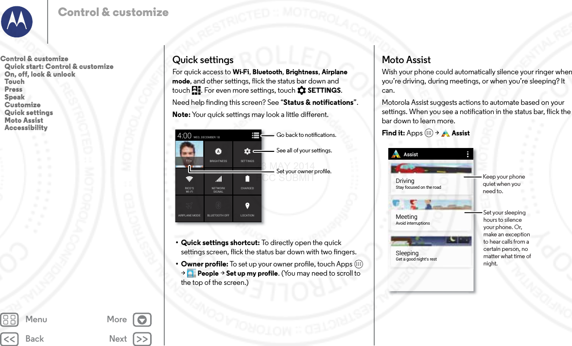 Back NextMenu MoreControl &amp; customizeQuick settingsFor quick access to Wi-Fi, Bluetooth, Brightness, Airplane mode, and other settings, flick the status bar down and touch . For even more settings, touch SETTINGS.Need help finding this screen? See “Status &amp; notifications”.Note: Your quick settings may look a little different.• Quick settings shortcut: To directly open the quick settings screen, flick the status bar down with two fingers.•Owner profile: To set up your owner profile, touch Apps  &gt;People &gt; Set up my profile. (You may need to scroll to the top of the screen.)AIRPLANE MODE BLUETOOTH OFFWED, DECEMBER 184:00LOCATIONCHARGEDBRIGHTNESSNETWORKSIGNALRICO’SWI-FISETTINGSRicoSee all of your settings.Go back to notications.Set your owner prole.Moto AssistWish your phone could automatically silence your ringer when you’re driving, during meetings, or when you’re sleeping? It can. Motorola Assist suggests actions to automate based on your settings. When you see a notification in the status bar, flick the bar down to learn more.Find it: Apps  &gt; AssistAssistMeetingAvoid interruptionsSleepingGet a good night’s restDrivingStay focused on the roadSet your sleeping hours to silence your phone. Or, make an exception to hear calls from a certain person, no matter what time of night. Keep your phone quiet when you need to.Control &amp; customize   Quick start: Control &amp; customize   On, off, lock &amp; unlock   Touch   Press   Speak   Customize   Quick settings   Moto Assist   Accessibility23 MAY 2014 FCC SUBMIT