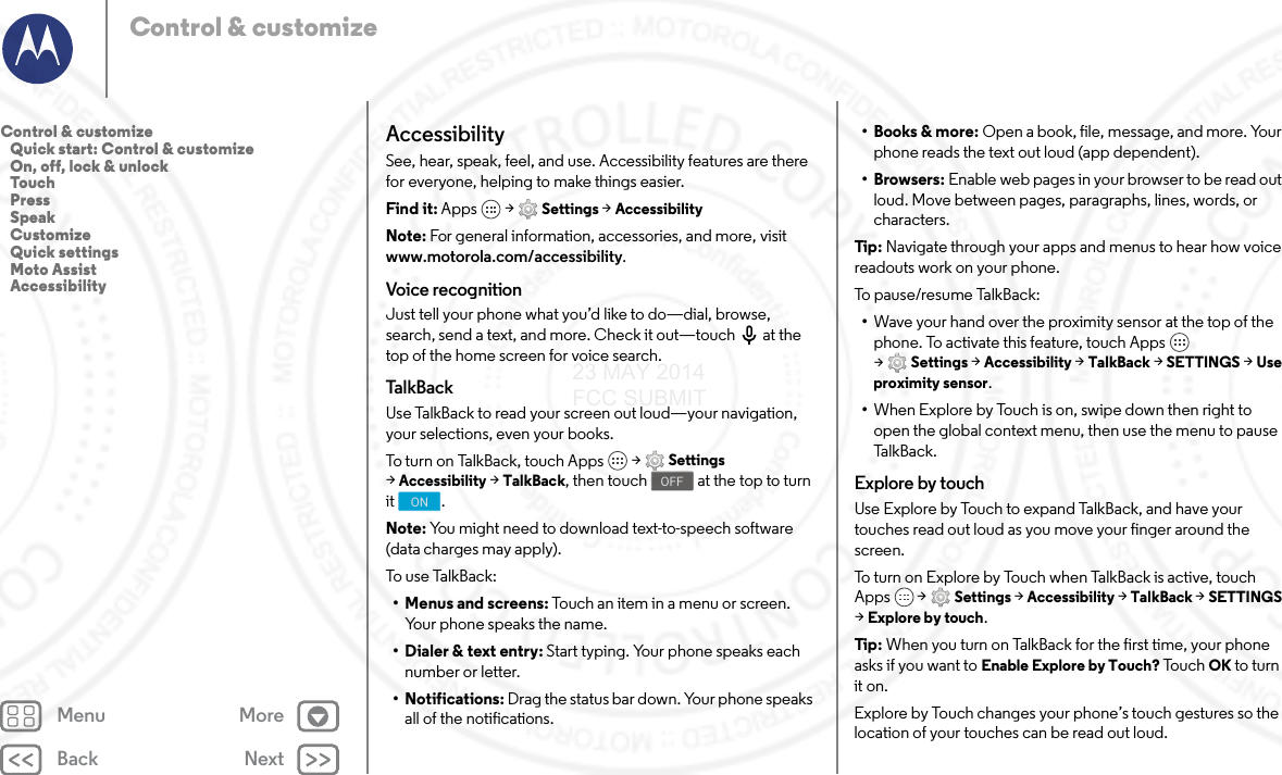 Back NextMenu MoreControl &amp; customizeAccessibilitySee, hear, speak, feel, and use. Accessibility features are there for everyone, helping to make things easier.Find it: Apps  &gt; Settings &gt; AccessibilityNote: For general information, accessories, and more, visit www.motorola.com/accessibility.Voice recognitionJust tell your phone what you’d like to do—dial, browse, search, send a text, and more. Check it out—touch  at the top of the home screen for voice search. Ta l kBa ckUse TalkBack to read your screen out loud—your navigation, your selections, even your books.To turn on TalkBack, touch Apps  &gt; Settings &gt;Accessibility &gt; TalkBack, then touch  at the top to turn it .Note: You might need to download text-to-speech software (data charges may apply).To use Talk B a c k :• Menus and screens: Touch an item in a menu or screen. Your phone speaks the name.• Dialer &amp; text entry: Start typing. Your phone speaks each number or letter.• Notifications: Drag the status bar down. Your phone speaks all of the notifications.OFFON• Books &amp; more: Open a book, file, message, and more. Your phone reads the text out loud (app dependent).•Browsers: Enable web pages in your browser to be read out loud. Move between pages, paragraphs, lines, words, or characters.Tip : Navigate through your apps and menus to hear how voice readouts work on your phone.To p a u s e / r e su m e  Ta lkB a c k :•Wave your hand over the proximity sensor at the top of the phone. To activate this feature, touch Apps  &gt;Settings &gt; Accessibility &gt; TalkBack &gt; SETTINGS &gt; Use proximity sensor.•When Explore by Touch is on, swipe down then right to open the global context menu, then use the menu to pause Ta l k B a c k .Explore by touchUse Explore by Touch to expand TalkBack, and have your touches read out loud as you move your finger around the screen.To turn on Explore by Touch when TalkBack is active, touch Apps  &gt; Settings &gt; Accessibility &gt; TalkBack &gt; SETTINGS &gt;Explore by touch.Tip : When you turn on TalkBack for the first time, your phone asks if you want to Enable Explore by Touch? To u c h  OK to turn it on.Explore by Touch changes your phone’s touch gestures so the location of your touches can be read out loud.Control &amp; customize   Quick start: Control &amp; customize   On, off, lock &amp; unlock   Touch   Press   Speak   Customize   Quick settings   Moto Assist   Accessibility23 MAY 2014 FCC SUBMIT