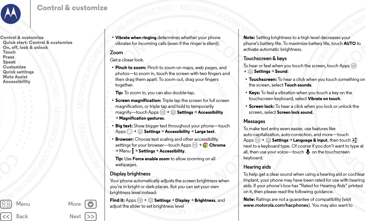 Back NextMenu MoreControl &amp; customize•Vibrate when ringing determines whether your phone vibrates for incoming calls (even if the ringer is silent).ZoomGet a closer look.• Pinch to zoom: Pinch to zoom on maps, web pages, and photos—to zoom in, touch the screen with two fingers and then drag them apart. To zoom out, drag your fingers together.Tip : To zoom in, you can also double-tap.• Screen magnification: Triple tap the screen for full screen magnification, or triple tap and hold to temporarily magnify—touch Apps  &gt; Settings &gt; Accessibility &gt;Magnification gestures.•Big text: Show bigger text throughout your phone—touch Apps  &gt; Settings &gt; Accessibility &gt; Large text.•Browser: Choose text scaling and other accessibility settings for your browser—touch Apps  &gt; Chrome &gt;Menu  &gt;Settings &gt; Accessibility.Tip : Use Force enable zoom to allow zooming on all webpages.Display brightnessYour phone automatically adjusts the screen brightness when you’re in bright or dark places. But you can set your own brightness level instead:Find it: Apps  &gt; Settings &gt; Display &gt; Brightness, and adjust the slider to set brightness levelNote: Setting brightness to a high level decreases your phone’s battery life. To maximize battery life, touch AUTO to activate automatic brightness.To u c h s cr e e n  &amp; ke ysTo hear or feel when you touch the screen, touch Apps  &gt;Settings &gt; Sound:•Touchscreen: To hear a click when you touch something on the screen, select Touch sounds.•Keys: To feel a vibration when you touch a key on the touchscreen keyboard, select Vibrate on touch.• Screen lock: To hear a click when you lock or unlock the screen, select Screen lock sound.MessagesTo make text entry even easier, use features like auto-capitalization, auto-correction, and more—touch Apps  &gt; Settings &gt; Language &amp; input, then touch  next to a keyboard type. Of course if you don’t want to type at all, then use your voice—touch on the touchscreen keyboard.Hearing aidsTo help get a clear sound when using a hearing aid or cochlear implant, your phone may have been rated for use with hearing aids. If your phone’s box has “Rated for Hearing Aids” printed on it, then please read the following guidance.Note: Ratings are not a guarantee of compatibility (visit www.motorola.com/hacphones). You may also want to Control &amp; customize   Quick start: Control &amp; customize   On, off, lock &amp; unlock   Touch   Press   Speak   Customize   Quick settings   Moto Assist   Accessibility23 MAY 2014 FCC SUBMIT